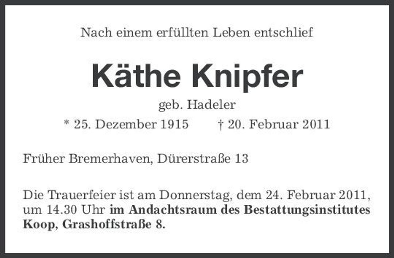 <p>Nach einem erfüllten Leben entschlief</p><p>Käthe Knipfer<br />geb. Hadeler * 25. Dezember 1915 † 20. Februar 2011 Früher Bremerhaven, Dürerstraße 13 Die Trauerfeier ist am Donnerstag, dem 24. Februar 2011, um 14.30 Uhr im Andachtsraum des Bestattungsinstitutes Koop, Grashoffstraße 8.</p>
