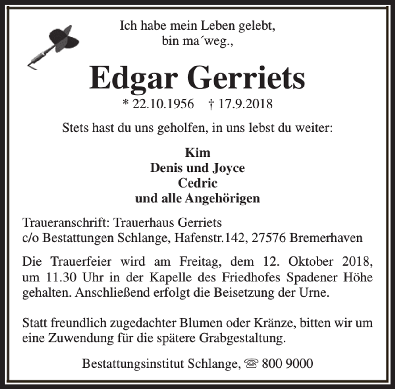 <p>Ich habe mein Leben gelebt,<br />bin ma´weg.,</p><p>Edgar Gerriets<br />* 22.10.1956</p><p>† 17.9.2018</p><p>Stets hast du uns geholfen, in uns lebst du weiter:<br />Kim<br />Denis und Joyce<br />Cedric<br />und alle Angehörigen<br />Traueranschrift: Trauerhaus Gerriets<br />c/o Bestattungen Schlange, Hafenstr.142, 27576 Bremerhaven<br />Die Trauerfeier wird am Freitag, dem 12. Oktober 2018,<br />um 11.30 Uhr in der Kapelle des Friedhofes Spadener Höhe<br />gehalten. Anschließend erfolgt die Beisetzung der Urne.<br />Statt freundlich zugedachter Blumen oder Kränze, bitten wir um<br />eine Zuwendung für die spätere Grabgestaltung.<br />Bestattungsinstitut Schlange, s 800 9000</p>