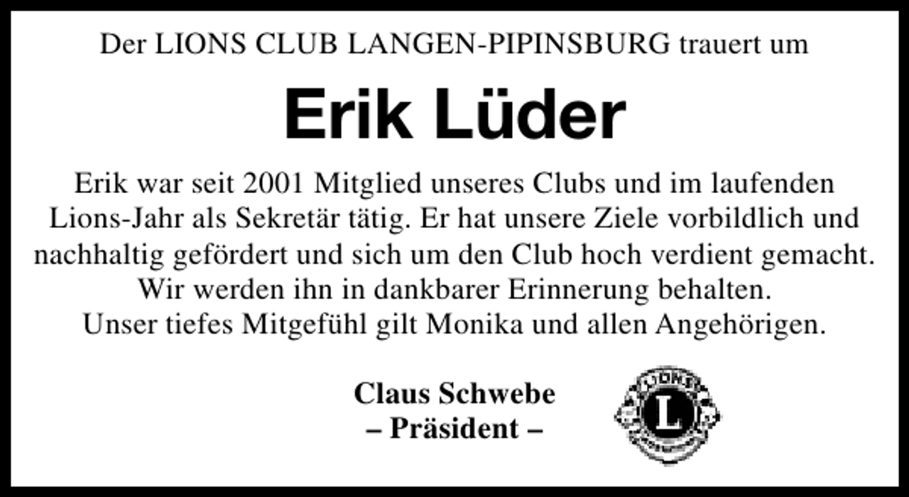 <p>Der LIONS CLUB LANGEN-PIPINSBURG trauert um</p><p>Erik Lüder<br />Erik war seit 2001 Mitglied unseres Clubs und im laufenden<br />Lions-Jahr als Sekretär tätig. Er hat unsere Ziele vorbildlich und<br />nachhaltig gefördert und sich um den Club hoch verdient gemacht.<br />Wir werden ihn in dankbarer Erinnerung behalten.<br />Unser tiefes Mitgefühl gilt Monika und allen Angehörigen.<br />Claus Schwebe<br />– Präsident –</p>