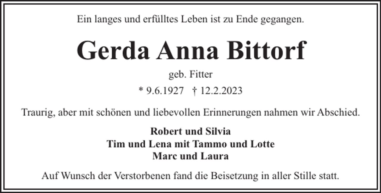 <p>Ein langes und erfülltes Leben ist zu Ende gegangen.</p><p>Gerda Anna Bittorf<br />geb. Fitter</p><p>* 9.6.1927 † 12.2.2023<br />Traurig, aber mit schönen und liebevollen Erinnerungen nahmen wir Abschied.<br />Robert und Silvia<br />Tim und Lena mit Tammo und Lotte<br />Marc und Laura<br />Auf Wunsch der Verstorbenen fand die Beisetzung in aller Stille statt.</p>