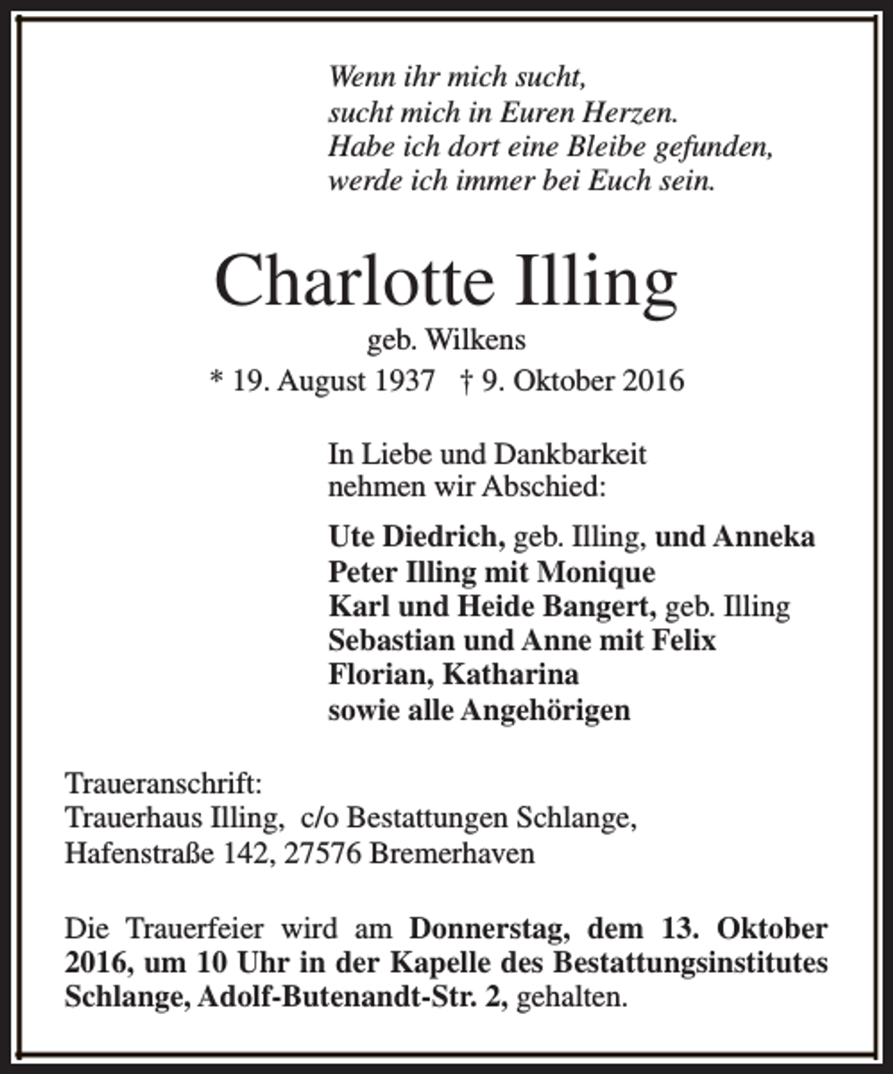 <p>Wenn ihr mich sucht,<br />sucht mich in Euren Herzen.<br />Habe ich dort eine Bleibe gefunden,<br />werde ich immer bei Euch sein.</p><p>Charlotte Illing</p><p>geb. Wilkens<br />* 19. August 1937 † 9. Oktober 2016<br />In Liebe und Dankbarkeit<br />nehmen wir Abschied:<br />Ute Diedrich, geb. Illing, und Anneka<br />Peter Illing mit Monique<br />Karl und Heide Bangert, geb. Illing<br />Sebastian und Anne mit Felix<br />Florian, Katharina<br />sowie alle Angehörigen<br />Traueranschrift:<br />Trauerhaus Illing, c/o Bestattungen Schlange,<br />Hafenstraße 142, 27576 Bremerhaven<br />Die Trauerfeier wird am Donnerstag, dem 13. Oktober<br />2016, um 10 Uhr in der Kapelle des Bestattungsinstitutes<br />Schlange, Adolf-Butenandt-Str. 2, gehalten.</p>
