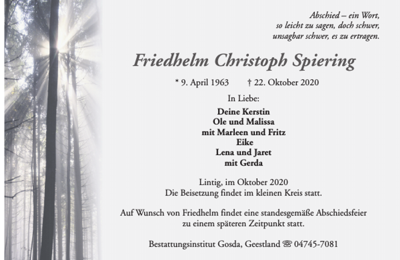 <p>Abschied – ein Wort,<br />so leicht zu sagen, doch schwer,<br />unsagbar schwer, es zu ertragen.</p><p>Friedhelm Christoph Spiering<br />* 9. April 1963</p><p>† 22. Oktober 2020</p><p>In Liebe:<br />Deine Kerstin<br />Ole und Malissa<br />mit Marleen und Fritz<br />Eike<br />Lena und Jaret<br />mit Gerda<br />Lintig, im Oktober 2020<br />Die Beisetzung findet im kleinen Kreis statt.<br />Auf Wunsch von Friedhelm findet eine standesgemäße Abschiedsfeier<br />zu einem späteren Zeitpunkt statt.<br />Bestattungsinstitut Gosda, Geestland s 04745-7081</p>
