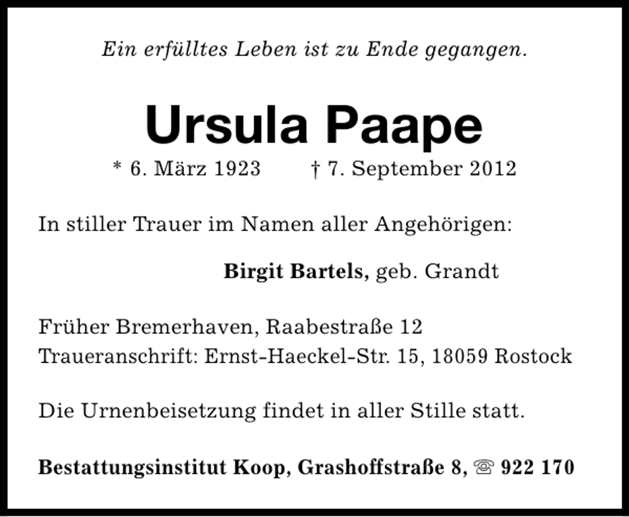 <p>Ein erfülltes Leben ist zu Ende gegangen.</p><p>Ursula Paape</p><p>* 6. März 1923</p><p>† 7. September 2012</p><p>In stiller Trauer im Namen aller Angehörigen:<br />Birgit Bartels, geb. Grandt<br />Früher Bremerhaven, Raabestraße 12<br />Traueranschrift: Ernst-Haeckel-Str. 15, 18059 Rostock<br />Die Urnenbeisetzung findet in aller Stille statt.<br />Bestattungsinstitut Koop, Grashoffstraße 8, s 922 170</p>