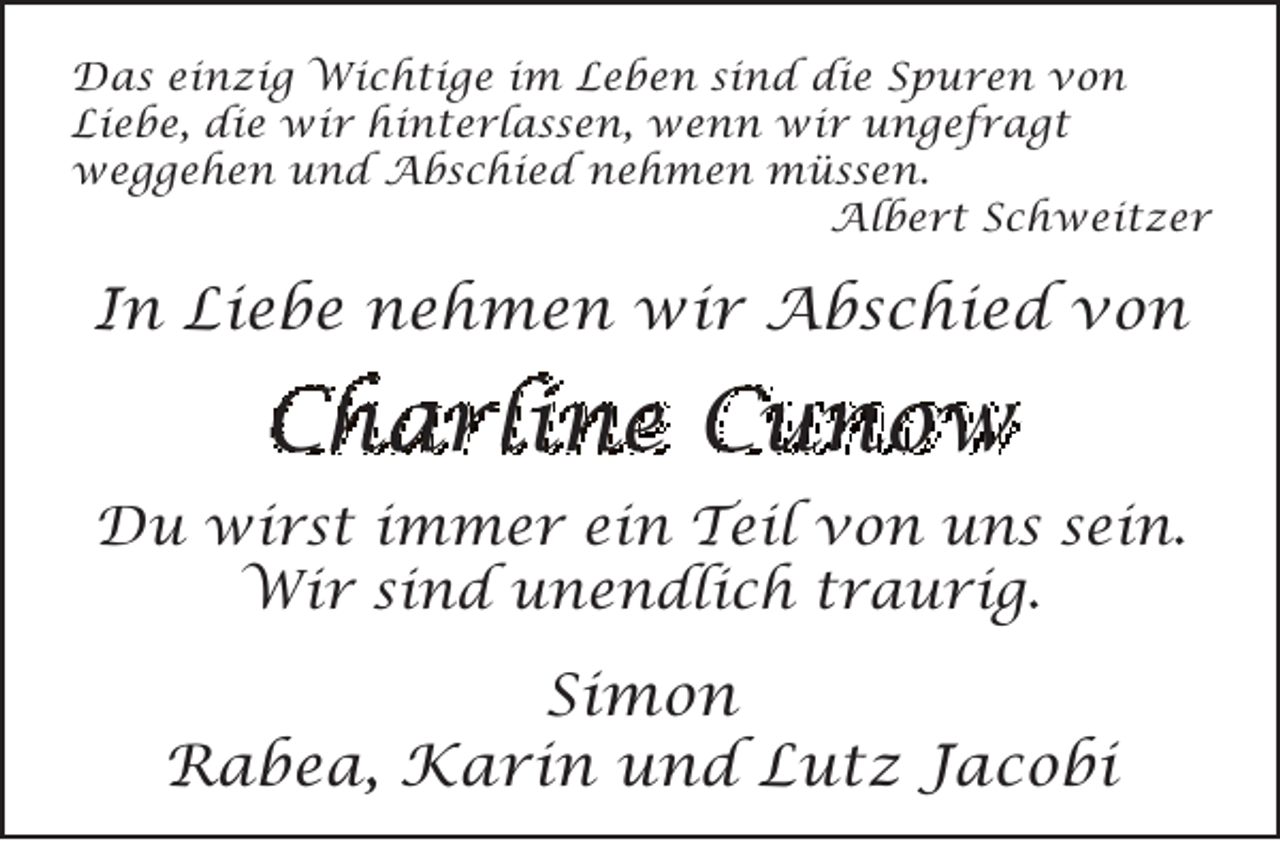 <p>Das einzig Wichtige im Leben sind die Spuren von<br />Liebe, die wir hinterlassen, wenn wir ungefragt<br />weggehen und Abschied nehmen müssen.<br />Albert Schweitzer</p><p>In Liebe nehmen wir Abschied von</p><p>Charline Cunow<br />Du wirst immer ein Teil von uns sein.<br />Wir sind unendlich traurig.</p><p>Simon<br />Rabea, Karin und Lutz Jacobi</p>