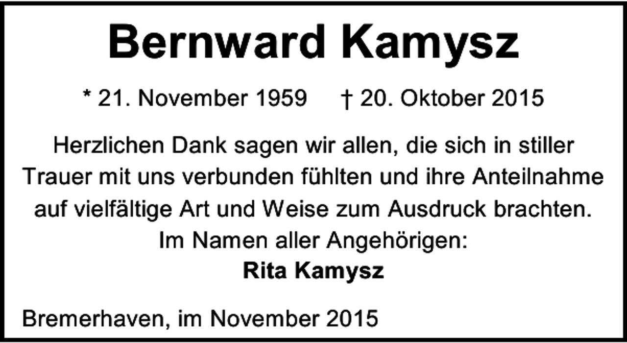 <p>Bernward Kamysz<br />* 21. November 1959</p><p>† 20. Oktober 2015</p><p>Herzlichen Dank sagen wir allen, die sich in stiller<br />Trauer mit uns verbunden fühlten und ihre Anteilnahme<br />auf vielfältige Art und Weise zum Ausdruck brachten.<br />Im Namen aller Angehörigen:<br />Rita Kamysz<br />Bremerhaven, im November 2015</p>
