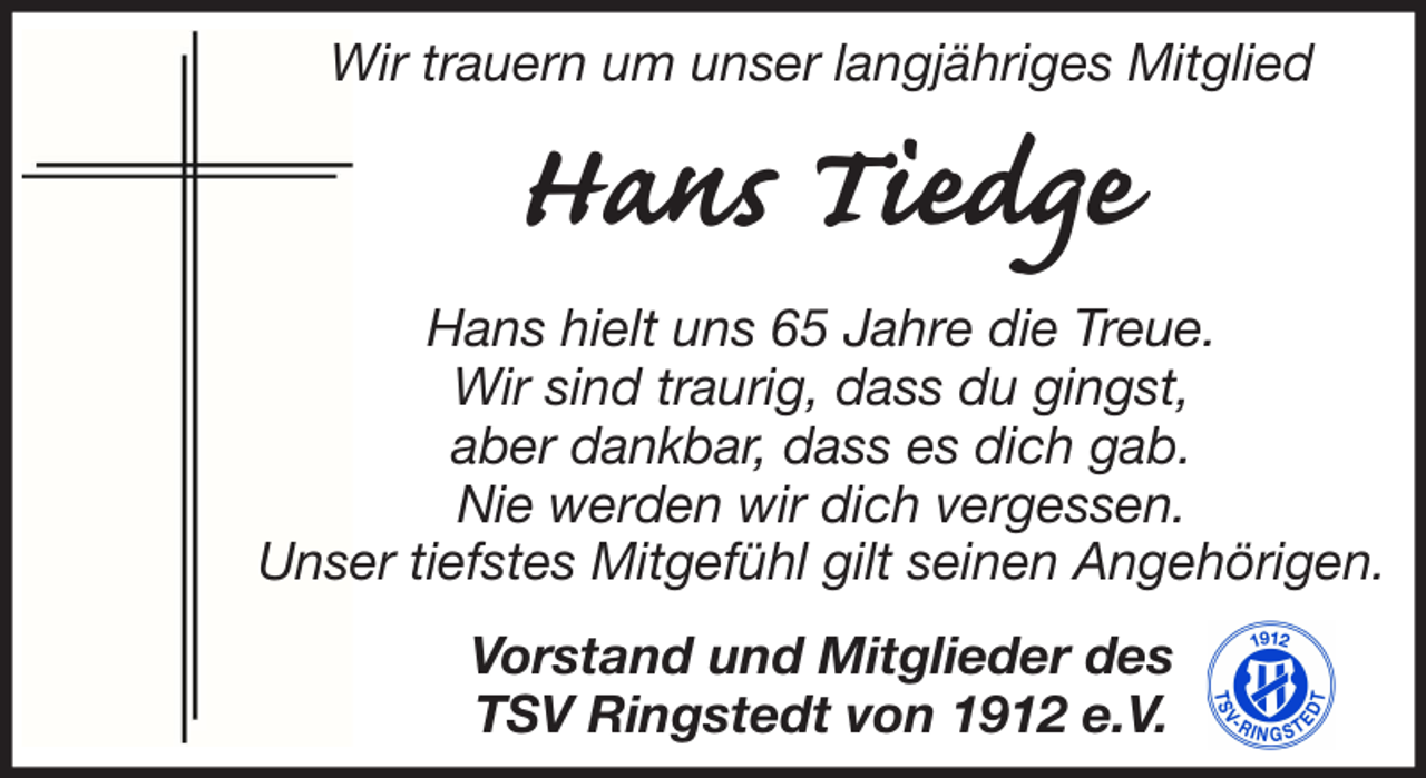 <p>Wir trauern um unser langjähriges Mitglied</p><p>Hans Tiedge<br />Hans hielt uns 65 Jahre die Treue.<br />Wir sind traurig, dass du gingst,<br />aber dankbar, dass es dich gab.<br />Nie werden wir dich vergessen.<br />Unser tiefstes Mitgefühl gilt seinen Angehörigen.<br />Vorstand und Mitglieder des<br />TSV Ringstedt von 1912 e.V.</p>