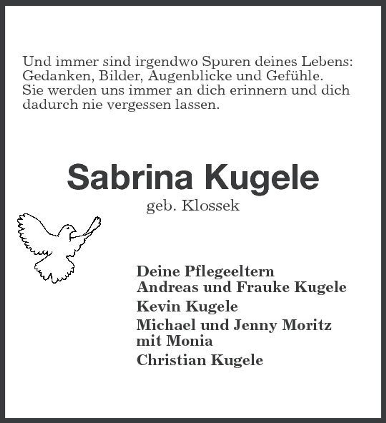 <p>Und immer sind irgendwo Spuren deines Lebens: Gedanken, Bilder, Augenblicke und Gefühle. Sie werden uns immer an dich erinnern und dich dadurch nie vergessen lassen.</p>
<p>Sabrina Kugele<br />geb. Klossek Deine Pflegeeltern Andreas und Frauke Kugele Kevin Kugele Michael und Jenny Moritz mit Monia Christian Kugele</p>