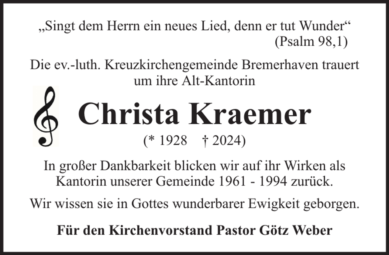 <p>„Singt dem Herrn ein neues Lied, denn er tut Wunder“<br />(Psalm 98,1)<br />Die ev.-luth. Kreuzkirchengemeinde Bremerhaven trauert<br />um ihre Alt-Kantorin</p><p>Christa Kraemer<br />(* 1928 † 2024)</p><p>In großer Dankbarkeit blicken wir auf ihr Wirken als<br />Kantorin unserer Gemeinde 1961 - 1994 zurück.<br />Wir wissen sie in Gottes wunderbarer Ewigkeit geborgen.<br />Für den Kirchenvorstand Pastor Götz Weber</p>