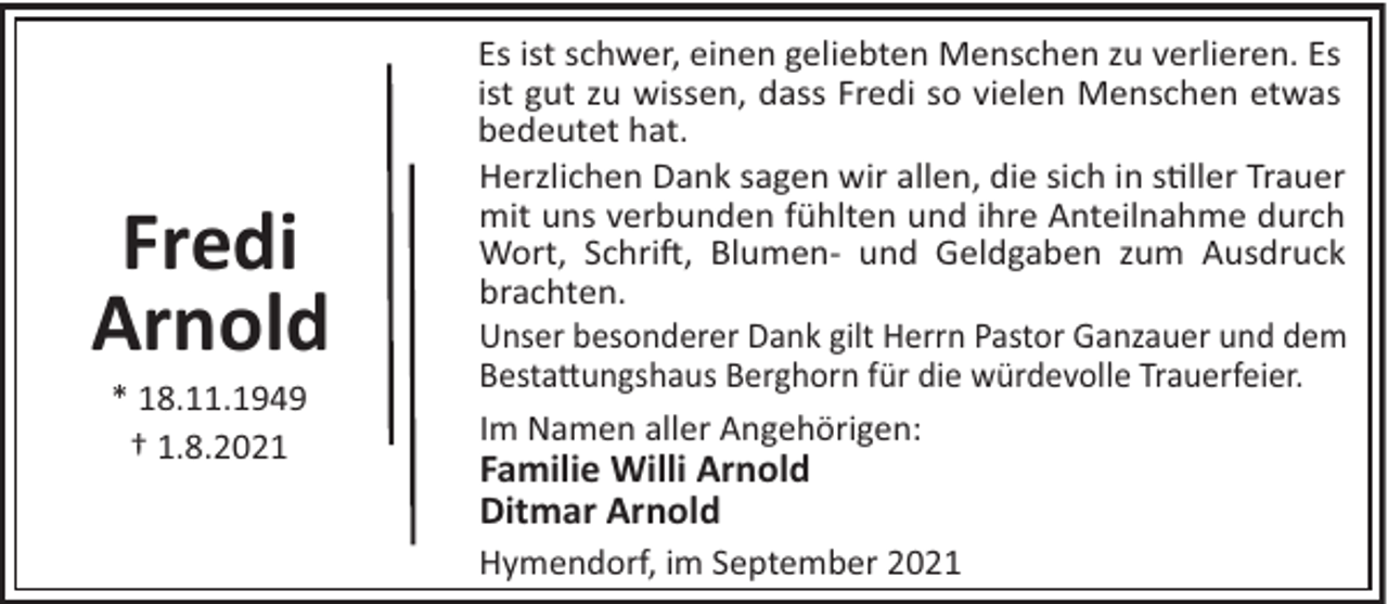 <p>Fredi<br />Arnold<br />* 18.11.1949<br />† 1.8.2021</p><p>Es ist schwer, einen geliebten Menschen zu verlieren. Es<br />ist gut zu wissen, dass Fredi so vielen Menschen etwas<br />bedeutet hat.<br />Herzlichen Dank sagen wir allen, die sich in s"ller Trauer<br />mit uns verbunden fühlten und ihre Anteilnahme durch<br />Wort, Schri!, Blumen- und Geldgaben zum Ausdruck<br />brachten.<br />Unser besonderer Dank gilt Herrn Pastor Ganzauer und dem<br />Besta#ungshaus Berghorn für die würdevolle Trauerfeier.<br />Im Namen aller Angehörigen:</p><p>Familie Willi Arnold<br />Ditmar Arnold<br />Hymendorf, im September 2021</p>