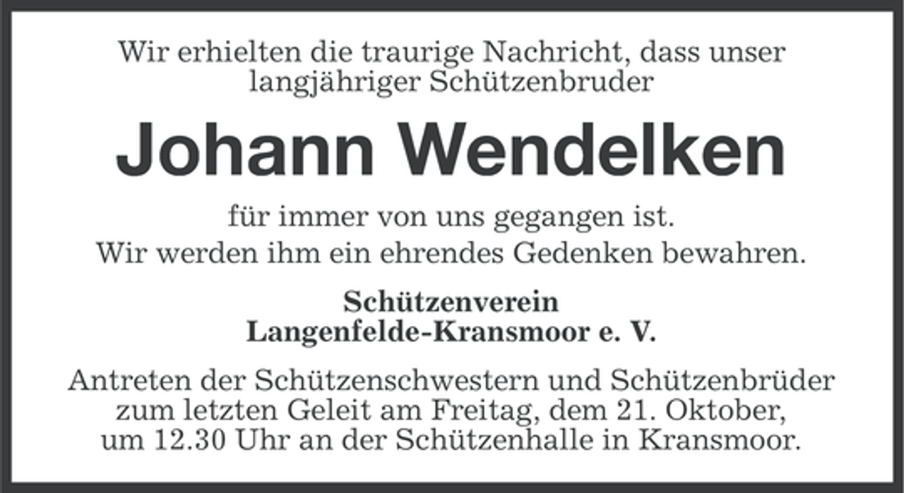 <p>Wir erhielten die traurige Nachricht, dass unser<br />langjähriger Schützenbruder</p><p>Johann Wendelken<br />für immer von uns gegangen ist.<br />Wir werden ihm ein ehrendes Gedenken bewahren.<br />Schützenverein<br />Langenfelde-Kransmoor e. V.<br />Antreten der Schützenschwestern und Schützenbrüder<br />zum letzten Geleit am Freitag, dem 21. Oktober,<br />um 12.30 Uhr an der Schützenhalle in Kransmoor.</p>