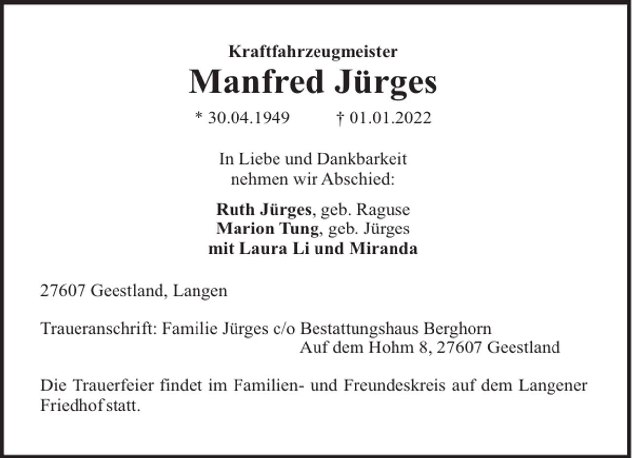 <p>Kraftfahrzeugmeister</p><p>Manfred Jürges<br />* 30.04.1949</p><p>† 01.01.2022</p><p>In Liebe und Dankbarkeit<br />nehmen wir Abschied:<br />Ruth Jürges, geb. Raguse<br />Marion Tung, geb. Jürges<br />mit Laura Li und Miranda<br />27607 Geestland, Langen<br />Traueranschrift: Familie Jürges c/o Bestattungshaus Berghorn<br />Auf dem Hohm 8, 27607 Geestland<br />Die Trauerfeier findet im Familien- und Freundeskreis auf dem Langener<br />Friedhof statt.</p>