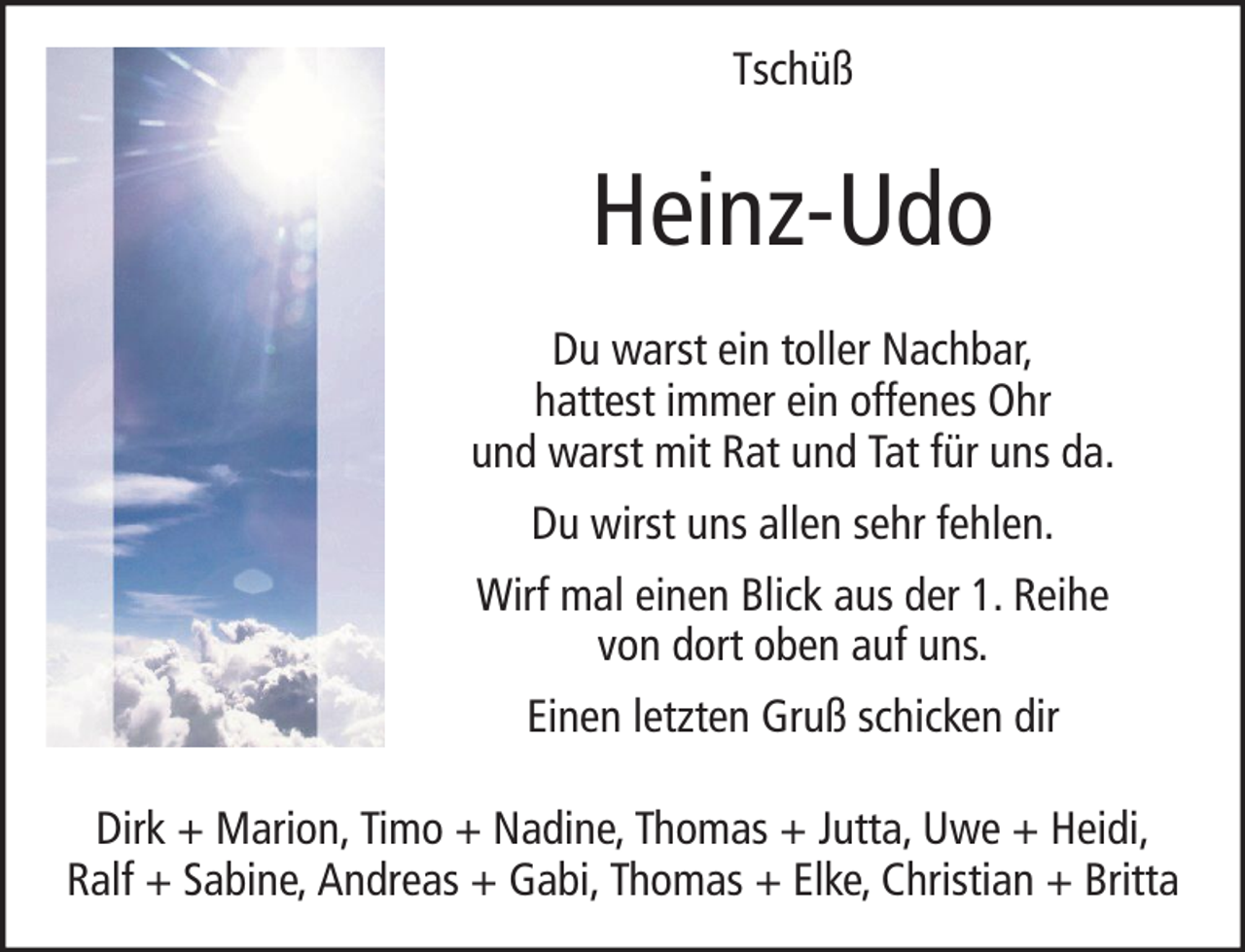 <p>Tschüß</p><p>Heinz-Udo<br />Du warst ein toller Nachbar,<br />hattest immer ein offenes Ohr<br />und warst mit Rat und Tat für uns da.<br />Du wirst uns allen sehr fehlen.<br />Wirf mal einen Blick aus der 1. Reihe<br />von dort oben auf uns.<br />Einen letzten Gruß schicken dir<br />Dirk + Marion, Timo + Nadine, Thomas + Jutta, Uwe + Heidi,<br />Ralf + Sabine, Andreas + Gabi, Thomas + Elke, Christian + Britta</p>