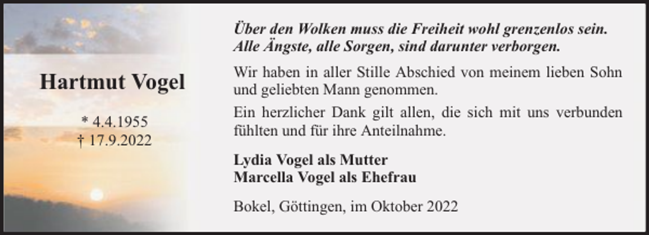 <p>Über den Wolken muss die Freiheit wohl grenzenlos sein.<br />Alle Ängste, alle Sorgen, sind darunter verborgen.</p><p>Hartmut Vogel<br />* 4.4.1955<br />† 17.9.2022</p><p>Wir haben in aller Stille Abschied von meinem lieben Sohn<br />und geliebten Mann genommen.<br />Ein herzlicher Dank gilt allen, die sich mit uns verbunden<br />fühlten und für ihre Anteilnahme.<br />Lydia Vogel als Mutter<br />Marcella Vogel als Ehefrau<br />Bokel, Göttingen, im Oktober 2022</p>