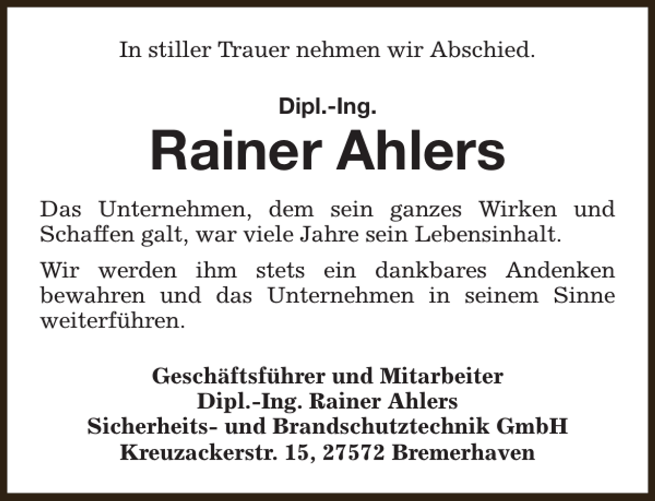 <p>In stiller Trauer nehmen wir Abschied.<br />Dipl.-Ing.</p><p>Rainer Ahlers<br />Das Unternehmen, dem sein ganzes Wirken und<br />Schaffen galt, war viele Jahre sein Lebensinhalt.<br />Wir werden ihm stets ein dankbares Andenken<br />bewahren und das Unternehmen in seinem Sinne<br />weiterführen.<br />Geschäftsführer und Mitarbeiter<br />Dipl.-Ing. Rainer Ahlers<br />Sicherheits- und Brandschutztechnik GmbH<br />Kreuzackerstr. 15, 27572 Bremerhaven</p>