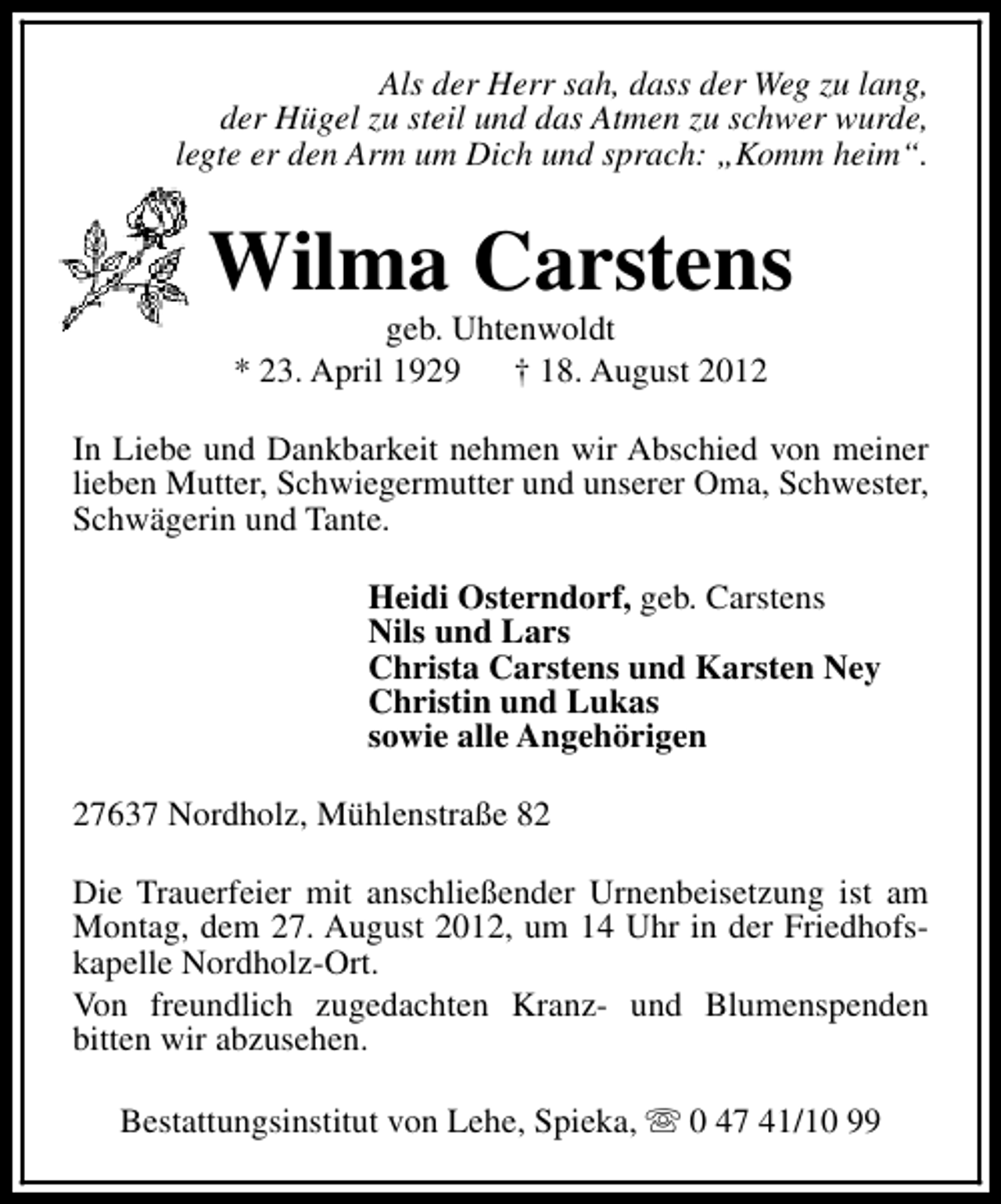 <p>Als der Herr sah, dass der Weg zu lang,<br />der Hügel zu steil und das Atmen zu schwer wurde,<br />legte er den Arm um Dich und sprach: „Komm heim“.</p><p>Wilma Carstens<br />geb. Uhtenwoldt<br />* 23. April 1929<br />† 18. August 2012</p><p>In Liebe und Dankbarkeit nehmen wir Abschied von meiner<br />lieben Mutter, Schwiegermutter und unserer Oma, Schwester,<br />Schwägerin und Tante.<br />Heidi Osterndorf, geb. Carstens<br />Nils und Lars<br />Christa Carstens und Karsten Ney<br />Christin und Lukas<br />sowie alle Angehörigen<br />27637 Nordholz, Mühlenstraße 82<br />Die Trauerfeier mit anschließender Urnenbeisetzung ist am<br />Montag, dem 27. August 2012, um 14 Uhr in der Friedhofskapelle Nordholz-Ort.<br />Von freundlich zugedachten Kranz- und Blumenspenden<br />bitten wir abzusehen.<br />Bestattungsinstitut von Lehe, Spieka, s 0 47 41/10 99</p>