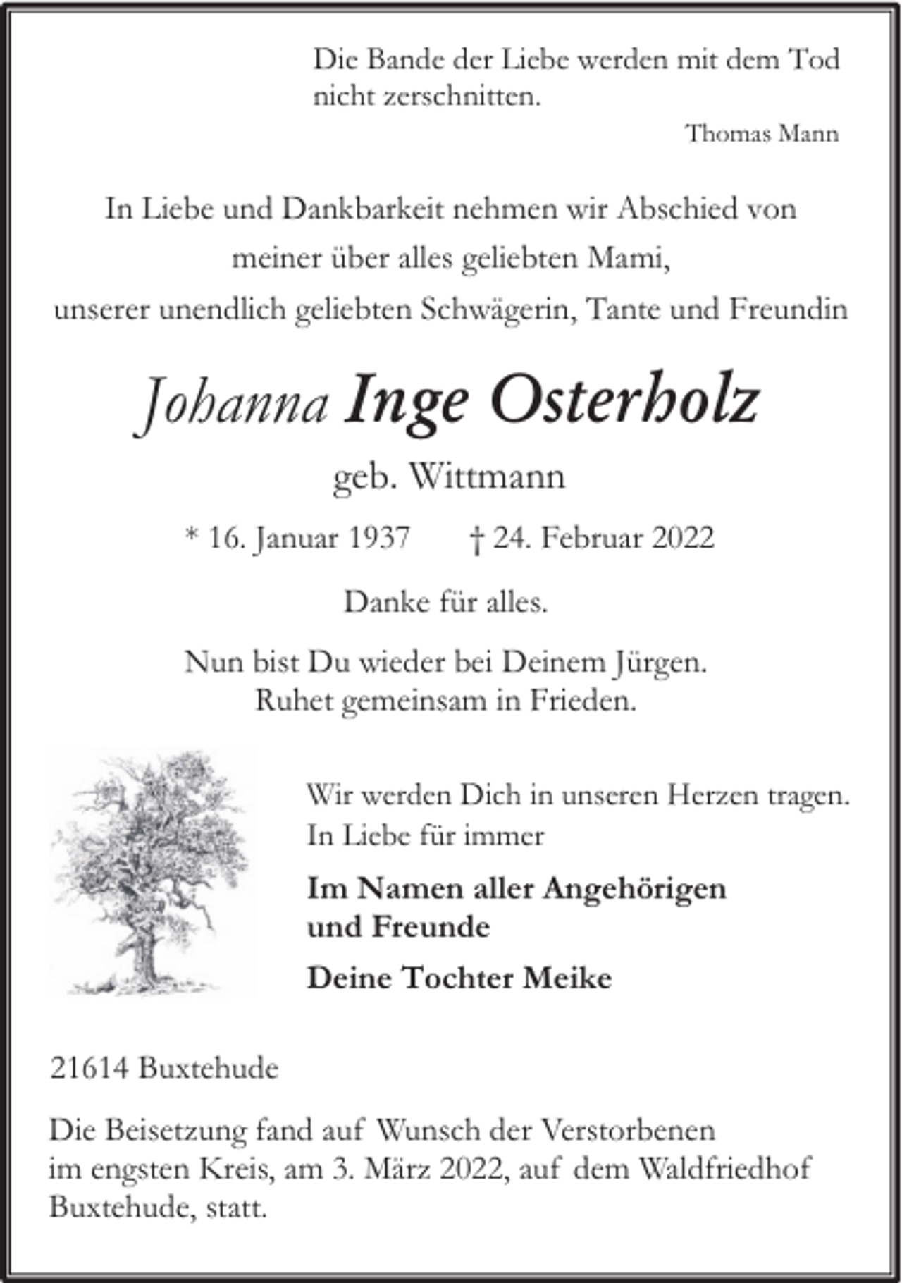 <p>Die Bande der Liebe werden mit dem Tod<br />nicht zerschnitten.<br />Thomas Mann</p><p>In Liebe und Dankbarkeit nehmen wir Abschied von<br />meiner über alles geliebten Mami,<br />unserer unendlich geliebten Schwägerin, Tante und Freundin</p><p>Johanna Inge Osterholz<br />geb. Wittmann<br />* 16. Januar 1937</p><p>† 24. Februar 2022</p><p>Danke für alles.<br />Nun bist Du wieder bei Deinem Jürgen.<br />Ruhet gemeinsam in Frieden.<br />Wir werden Dich in unseren Herzen tragen.<br />In Liebe für immer</p><p>Im Namen aller Angehörigen<br />und Freunde<br />Deine Tochter Meike<br />21614 Buxtehude<br />Die Beisetzung fand auf Wunsch der Verstorbenen<br />im engsten Kreis, am 3. März 2022, auf dem Waldfriedhof<br />Buxtehude, statt.</p>