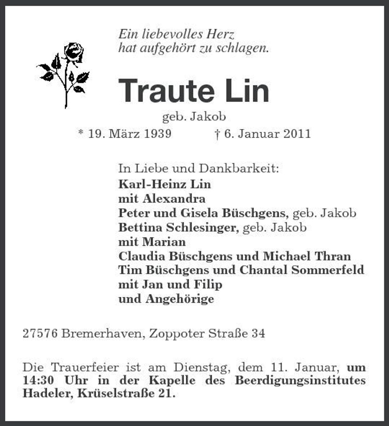 <p>Ein liebevolles Herz hat aufgehört zu schlagen.</p><p>Traute Lin<br />geb. Jakob * 19. März 1939 † 6. Januar 2011 In Liebe und Dankbarkeit: Karl-Heinz Lin mit Alexandra Peter und Gisela Büschgens, geb. Jakob Bettina Schlesinger, geb. Jakob mit Marian Claudia Büschgens und Michael Thran Tim Büschgens und Chantal Sommerfeld mit Jan und Filip und Angehörige 27576 Bremerhaven, Zoppoter Straße 34 Die Trauerfeier ist am Dienstag, dem 11. Januar, um 14:30 Uhr in der Kapelle des Beerdigungsinstitutes Hadeler, Krüselstraße 21.</p>