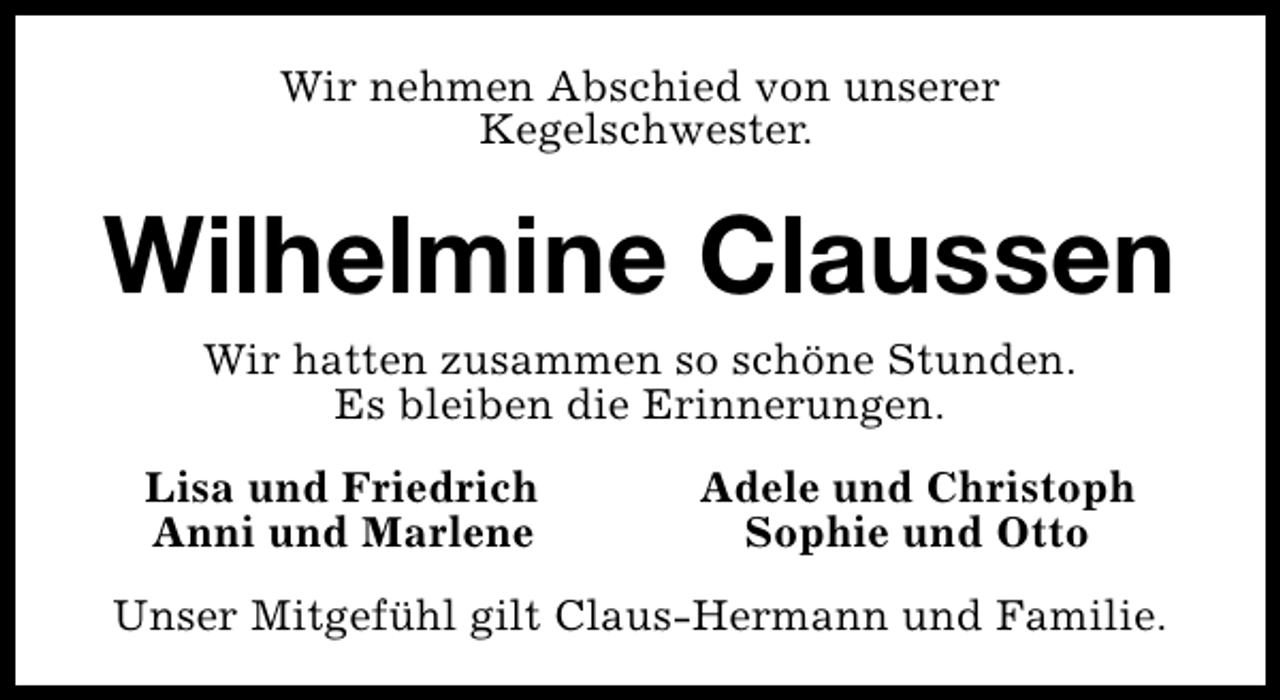 <p>Wir nehmen Abschied von unserer<br />Kegelschwester.</p><p>Wilhelmine Claussen<br />Wir hatten zusammen so schöne Stunden.<br />Es bleiben die Erinnerungen.<br />Lisa und Friedrich<br />Anni und Marlene</p><p>Adele und Christoph<br />Sophie und Otto</p><p>Unser Mitgefühl gilt Claus-Hermann und Familie.</p>
