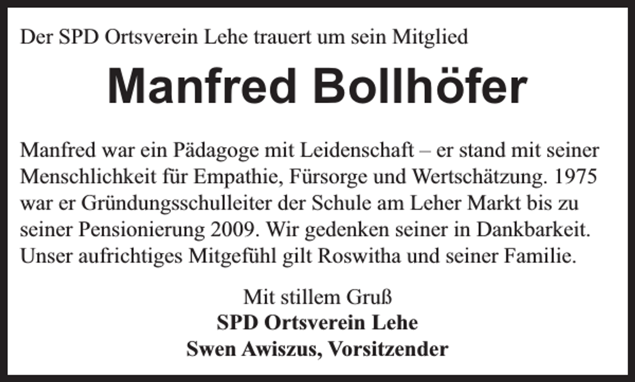 <p>Der SPD Ortsverein Lehe trauert um sein Mitglied</p><p>Manfred Bollhöfer<br />Manfred war ein Pädagoge mit Leidenschaft – er stand mit seiner<br />Menschlichkeit für Empathie, Fürsorge und Wertschätzung. 1975<br />war er Gründungsschulleiter der Schule am Leher Markt bis zu<br />seiner Pensionierung 2009. Wir gedenken seiner in Dankbarkeit.<br />Unser aufrichtiges Mitgefühl gilt Roswitha und seiner Familie.<br />Mit stillem Gruß<br />SPD Ortsverein Lehe<br />Swen Awiszus, Vorsitzender</p>