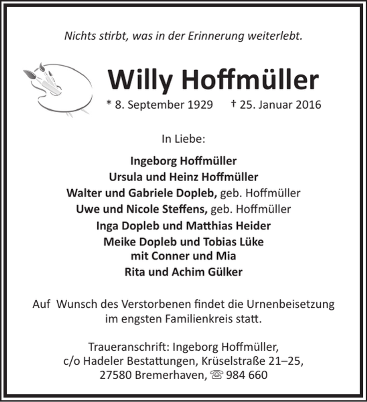 <p>Nichts stirbt, was in der Erinnerung weiterlebt.</p>
<p>Willy Hoffmüller</p>
<p>* 8. September 1929</p>
<p>† 25. Januar 2016</p>
<p>In Liebe:<br />Ingeborg Hoffmüller<br />Ursula und Heinz Hoffmüller<br />Walter und Gabriele Dopleb, geb. Hoffmüller<br />Uwe und Nicole Steffens, geb. Hoffmüller<br />Inga Dopleb und Matthias Heider<br />Meike Dopleb und Tobias Lüke<br />mit Conner und Mia<br />Rita und Achim Gülker<br />Auf Wunsch des Verstorbenen findet die Urnenbeisetzung<br />im engsten Familienkreis statt.<br />Traueranschrift: Ingeborg Hoffmüller,<br />c/o Hadeler Bestattungen, Krüselstraße 21–25,<br />27580 Bremerhaven,  984 660</p>