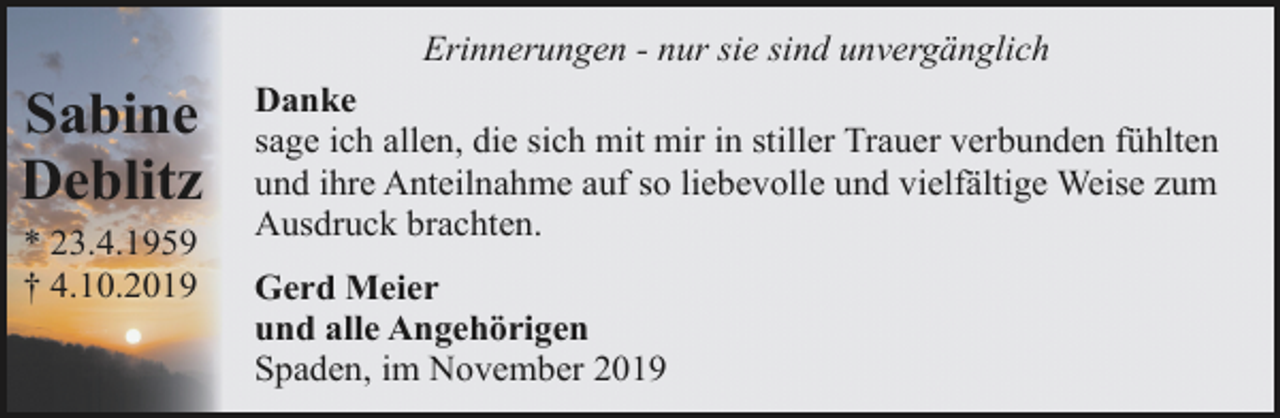 <p>Erinnerungen - nur sie sind unvergänglich</p><p>Sabine<br />Deblitz<br />* 23.4.1959<br />† 4.10.2019</p><p>Danke<br />sage ich allen, die sich mit mir in stiller Trauer verbunden fühlten<br />und ihre Anteilnahme auf so liebevolle und vielfältige Weise zum<br />Ausdruck brachten.<br />Gerd Meier<br />und alle Angehörigen<br />Spaden, im November 2019</p>