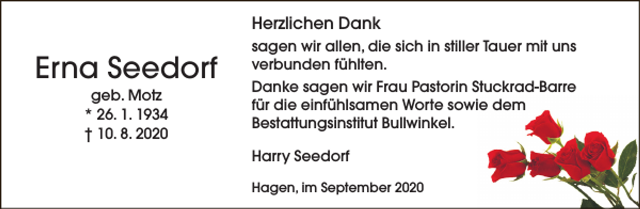 <p>Herzlichen Dank</p><p>Erna Seedorf<br />geb. Motz<br />* 26. 1. 1934<br />† 10. 8. 2020</p><p>sagen wir allen, die sich in stiller Tauer mit uns<br />verbunden fühlten.<br />Danke sagen wir Frau Pastorin Stuckrad-Barre<br />für die einfühlsamen Worte sowie dem<br />Bestattungsinstitut Bullwinkel.<br />Harry Seedorf<br />Hagen, im September 2020</p>