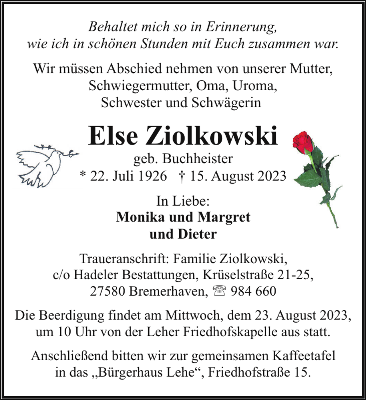 <p>Behaltet mich so in Erinnerung,<br />wie ich in schönen Stunden mit Euch zusammen war.<br />Wir müssen Abschied nehmen von unserer Mutter,<br />Schwiegermutter, Oma, Uroma,<br />Schwester und Schwägerin</p><p>Else Ziolkowski</p><p>geb. Buchheister<br />* 22. Juli 1926 † 15. August 2023<br />In Liebe:<br />Monika und Margret<br />und Dieter<br />Traueranschrift: Familie Ziolkowski,<br />c/o Hadeler Bestattungen, Krüselstraße 21-25,<br />27580 Bremerhaven, ' 984 660<br />Die Beerdigung findet am Mittwoch, dem 23. August 2023,<br />um 10 Uhr von der Leher Friedhofskapelle aus statt.<br />Anschließend bitten wir zur gemeinsamen Kaffeetafel<br />in das „Bürgerhaus Lehe“, Friedhofstraße 15.</p>