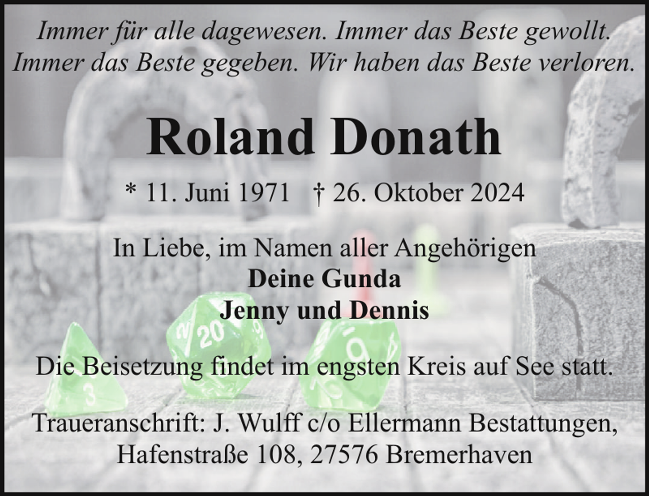 <p>Immer für alle dagewesen. Immer das Beste gewollt.<br />Immer das Beste gegeben. Wir haben das Beste verloren.</p><p>Roland Donath<br />* 11. Juni 1971 † 26. Oktober 2024<br />In Liebe, im Namen aller Angehörigen<br />Deine Gunda<br />Jenny und Dennis<br />Die Beisetzung findet im engsten Kreis auf See statt.<br />Traueranschrift: J. Wulff c/o Ellermann Bestattungen,<br />Hafenstraße 108, 27576 Bremerhaven</p>
