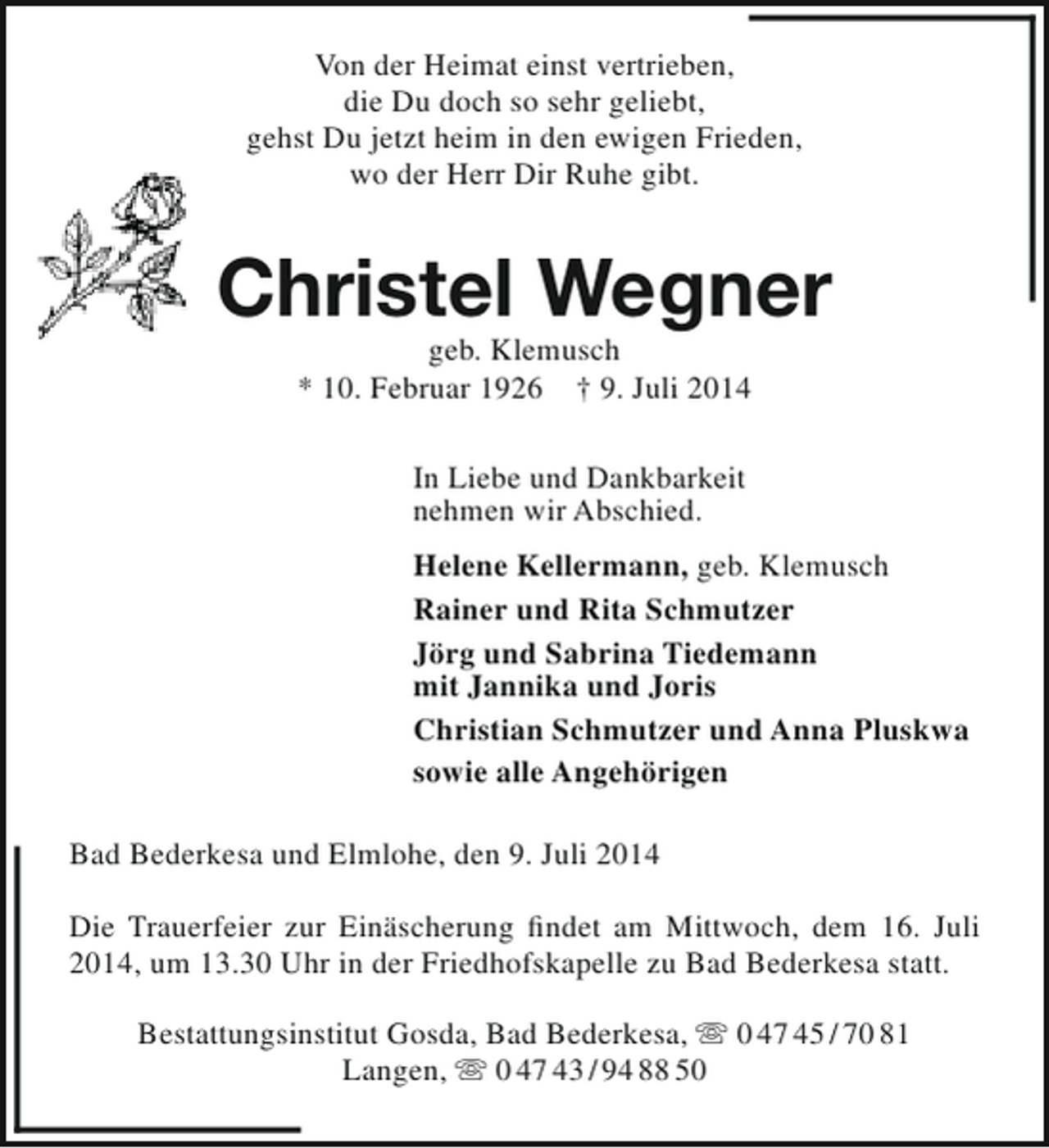 <p>Von der Heimat einst vertrieben,<br />die Du doch so sehr geliebt,<br />gehst Du jetzt heim in den ewigen Frieden,<br />wo der Herr Dir Ruhe gibt.</p><p>Christel Wegner<br />geb. Klemusch<br />* 10. Februar 1926 † 9. Juli 2014<br />In Liebe und Dankbarkeit<br />nehmen wir Abschied.<br />Helene Kellermann, geb. Klemusch<br />Rainer und Rita Schmutzer<br />Jörg und Sabrina Tiedemann<br />mit Jannika und Joris<br />Christian Schmutzer und Anna Pluskwa<br />sowie alle Angehörigen<br />Bad Bederkesa und Elmlohe, den 9. Juli 2014<br />Die Trauerfeier zur Einäscherung findet am Mittwoch, dem 16. Juli<br />2014, um 13.30 Uhr in der Friedhofskapelle zu Bad Bederkesa statt.<br />Bestattungsinstitut Gosda, Bad Bederkesa,  0 47 45 / 70 81<br />Langen,  0 47 43 / 94 88 50</p>