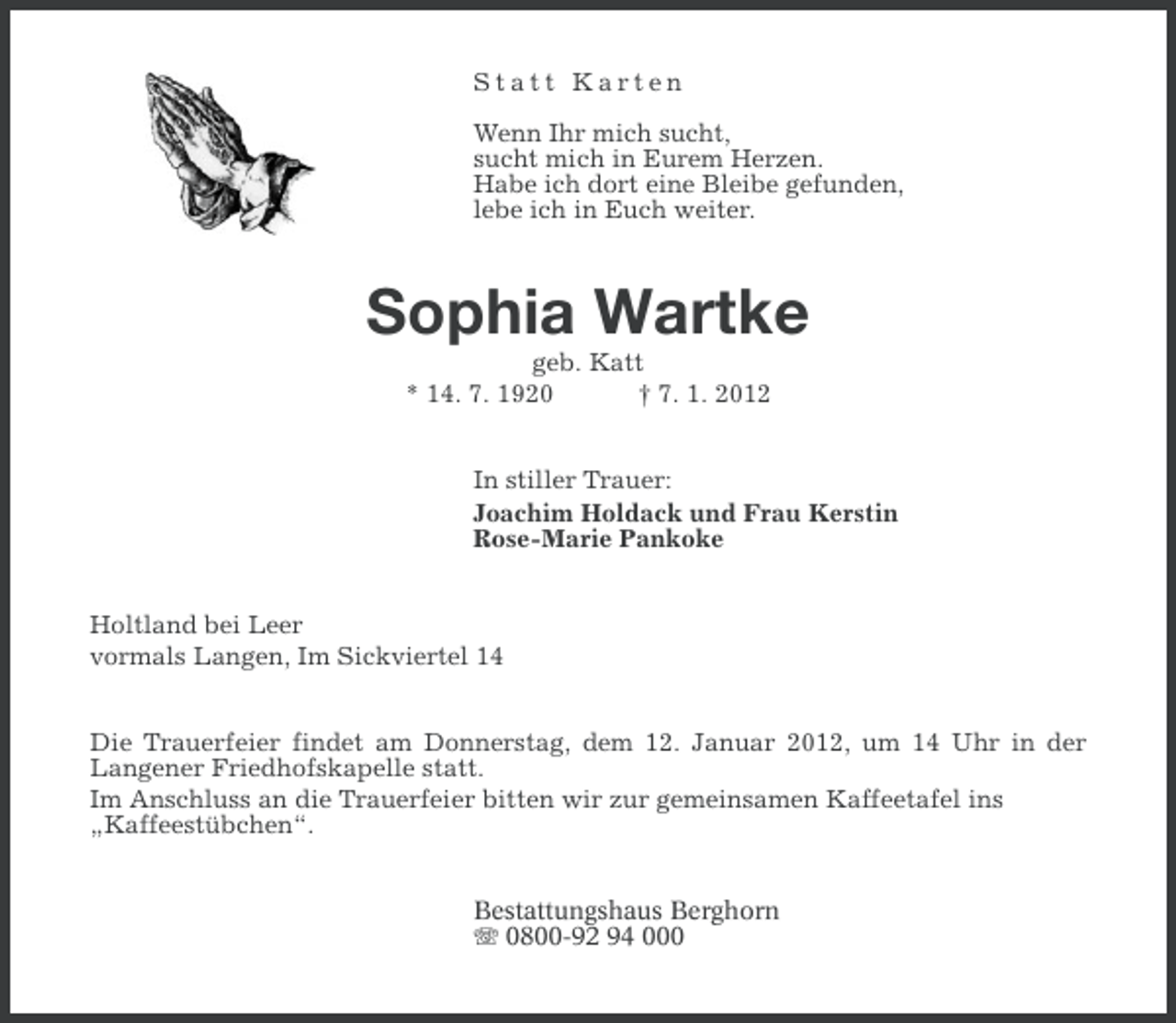 <p>Statt Karten<br />Wenn Ihr mich sucht,<br />sucht mich in Eurem Herzen.<br />Habe ich dort eine Bleibe gefunden,<br />lebe ich in Euch weiter.</p><p>Sophia Wartke<br />geb. Katt<br />* 14. 7. 1920<br />† 7. 1. 2012<br />In stiller Trauer:<br />Joachim Holdack und Frau Kerstin<br />Rose-Marie Pankoke<br />Holtland bei Leer<br />vormals Langen, Im Sickviertel 14<br />Die Trauerfeier findet am Donnerstag, dem 12. Januar 2012, um 14 Uhr in der<br />Langener Friedhofskapelle statt.<br />Im Anschluss an die Trauerfeier bitten wir zur gemeinsamen Kaffeetafel ins<br />„Kaffeestübchen“.<br />Bestattungshaus Berghorn<br />0800-92 94 000</p>
