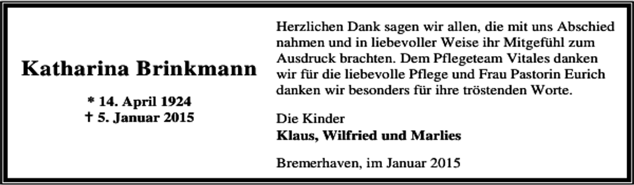 <p>Katharina Brinkmann<br />* 14. April 1924<br />5. Januar 2015</p><p>Herzlichen Dank sagen wir allen, die mit uns Abschied<br />nahmen und in liebevoller Weise ihr Mitgefühl zum<br />Ausdruck brachten. Dem Pflegeteam Vitales danken<br />wir für die liebevolle Pflege und Frau Pastorin Eurich<br />danken wir besonders für ihre tröstenden Worte.<br />Die Kinder<br />Klaus, Wilfried und Marlies<br />Bremerhaven, im Januar 2015</p>