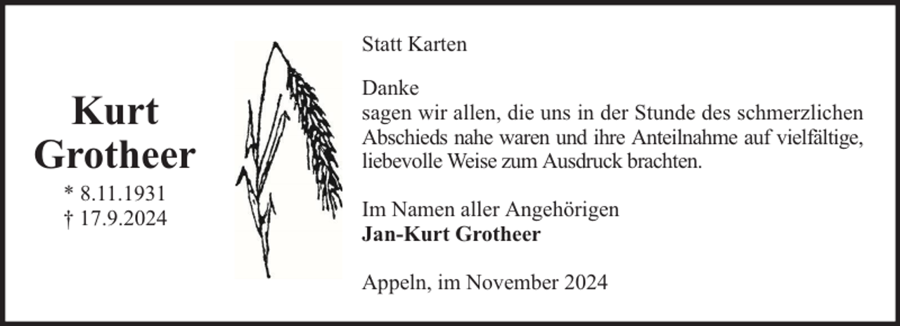 <p>Statt Karten</p><p>Kurt<br />Grotheer<br />* 8.11.1931<br />† 17.9.2024</p><p>Danke<br />sagen wir allen, die uns in der Stunde des schmerzlichen<br />Abschieds nahe waren und ihre Anteilnahme auf vielfältige,<br />liebevolle Weise zum Ausdruck brachten.<br />Im Namen aller Angehörigen<br />Jan-Kurt Grotheer<br />Appeln, im November 2024</p>