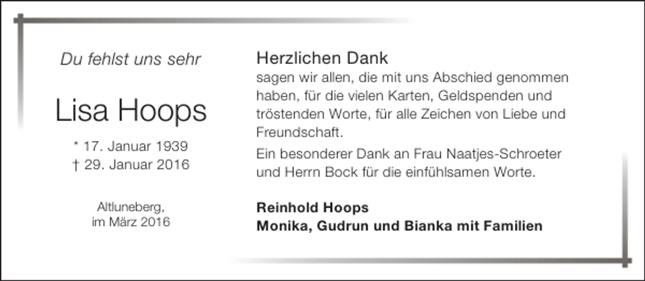 <p>Du fehlst uns sehr</p><p>Lisa Hoops<br />* 17. Januar 1939<br />† 29. Januar 2016<br />Altluneberg,<br />im März 2016</p><p>Herzlichen Dank</p><p>sagen wir allen, die mit uns Abschied genommen<br />haben, für die vielen Karten, Geldspenden und<br />tröstenden Worte, für alle Zeichen von Liebe und<br />Freundschaft.<br />Ein besonderer Dank an Frau Naatjes-Schroeter<br />und Herrn Bock für die einfühlsamen Worte.<br />Reinhold Hoops<br />Monika, Gudrun und Bianka mit Familien</p>