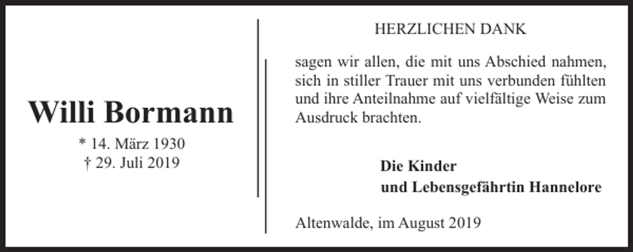 <p>HERZLICHEN DANK</p><p>Willi Bormann<br />* 14. März 1930<br />† 29. Juli 2019</p><p>sagen wir allen, die mit uns Abschied nahmen,<br />sich in stiller Trauer mit uns verbunden fühlten<br />und ihre Anteilnahme auf vielfältige Weise zum<br />Ausdruck brachten.<br />Die Kinder<br />und Lebensgefährtin Hannelore<br />Altenwalde, im August 2019</p>
