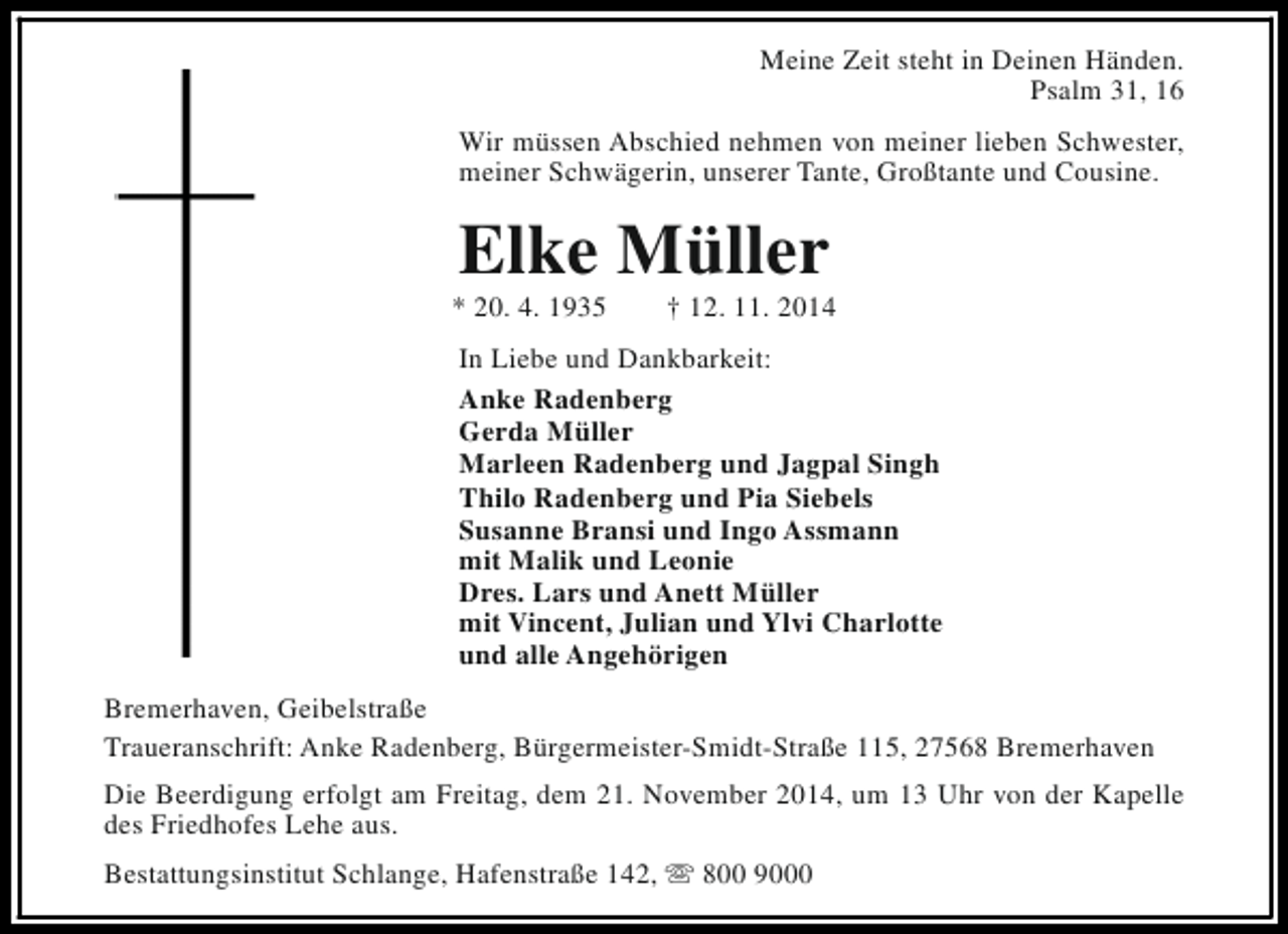 <p>Meine Zeit steht in Deinen Händen.<br />Psalm 31, 16<br />Wir müssen Abschied nehmen von meiner lieben Schwester,<br />meiner Schwägerin, unserer Tante, Großtante und Cousine.</p><p>Elke Müller</p><p>* 20. 4. 1935</p><p>† 12. 11. 2014</p><p>In Liebe und Dankbarkeit:<br />Anke Radenberg<br />Gerda Müller<br />Marleen Radenberg und Jagpal Singh<br />Thilo Radenberg und Pia Siebels<br />Susanne Bransi und Ingo Assmann<br />mit Malik und Leonie<br />Dres. Lars und Anett Müller<br />mit Vincent, Julian und Ylvi Charlotte<br />und alle Angehörigen<br />Bremerhaven, Geibelstraße<br />Traueranschrift: Anke Radenberg, Bürgermeister-Smidt-Straße 115, 27568 Bremerhaven<br />Die Beerdigung erfolgt am Freitag, dem 21. November 2014, um 13 Uhr von der Kapelle<br />des Friedhofes Lehe aus.<br />Bestattungsinstitut Schlange, Hafenstraße 142, s 800 9000</p>