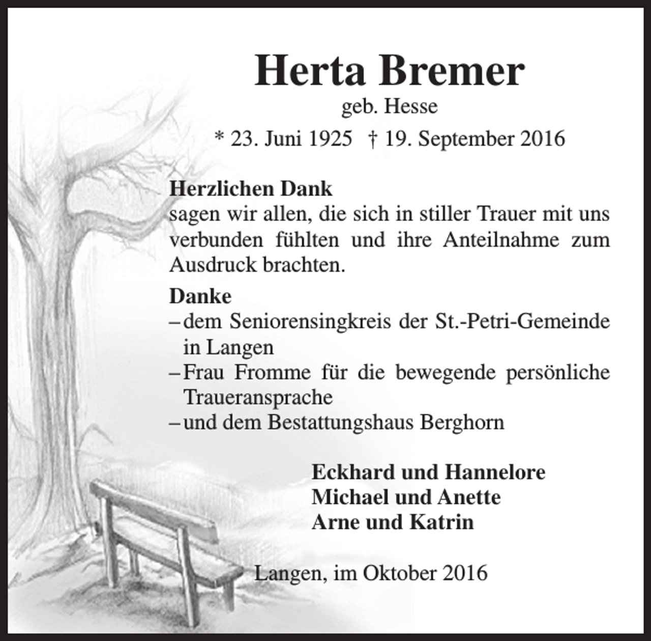 <p>Herta Bremer</p><p>geb. Hesse<br />* 23. Juni 1925 † 19. September 2016<br />Herzlichen Dank<br />sagen wir allen, die sich in stiller Trauer mit uns<br />verbunden fühlten und ihre Anteilnahme zum<br />Ausdruck brachten.<br />Danke<br />– dem Seniorensingkreis der St.-Petri-Gemeinde<br />in Langen<br />– Frau Fromme für die bewegende persönliche<br />Traueransprache<br />– und dem Bestattungshaus Berghorn<br />Eckhard und Hannelore<br />Michael und Anette<br />Arne und Katrin<br />Langen, im Oktober 2016</p>