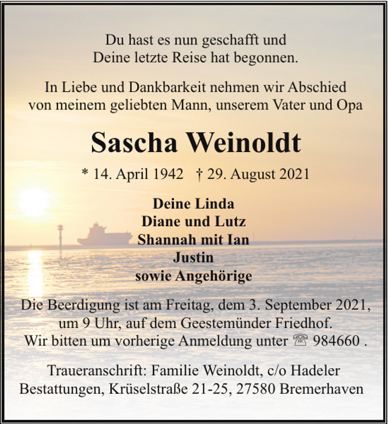 <p>Du hast es nun geschafft und<br />Deine letzte Reise hat begonnen.<br />In Liebe und Dankbarkeit nehmen wir Abschied<br />von meinem geliebten Mann, unserem Vater und Opa</p><p>Sascha Weinoldt<br />* 14. April 1942 † 29. August 2021<br />Deine Linda<br />Diane und Lutz<br />Shannah mit Ian<br />Justin<br />sowie Angehörige<br />Die Beerdigung ist am Freitag, dem 3. September 2021,<br />um 9 Uhr, auf dem Geestemünder Friedhof.<br />Wir bitten um vorherige Anmeldung unter ' 984660 .<br />Traueranschrift: Familie Weinoldt, c/o Hadeler<br />Bestattungen, Krüselstraße 21-25, 27580 Bremerhaven</p>