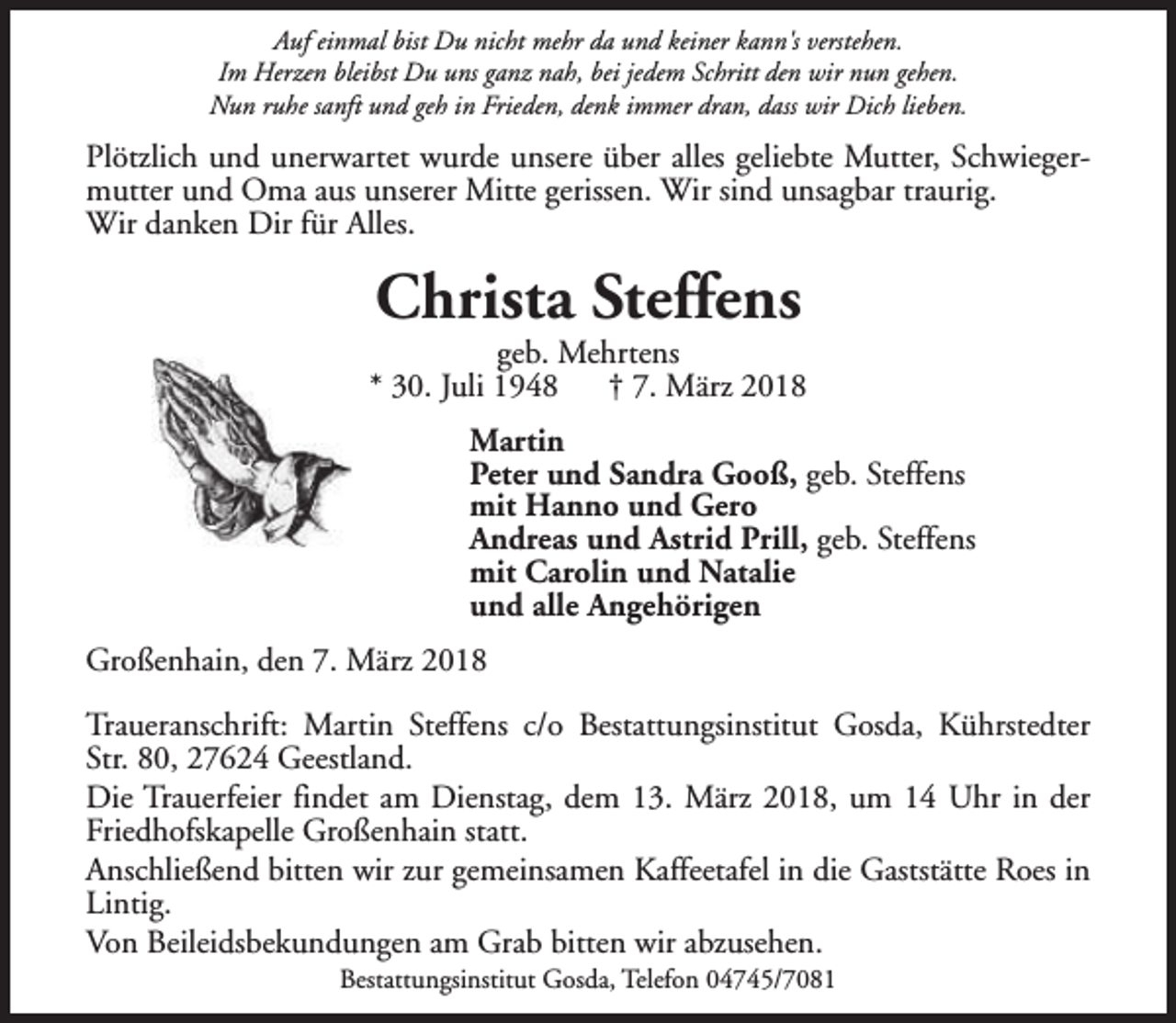 <p>Auf einmal bist Du nicht mehr da und keiner kann's verstehen.<br />Im Herzen bleibst Du uns ganz nah, bei jedem Schritt den wir nun gehen.<br />Nun ruhe sanft und geh in Frieden, denk immer dran, dass wir Dich lieben.</p><p>Plötzlich und unerwartet wurde unsere über alles geliebte Mutter, Schwiegermutter und Oma aus unserer Mitte gerissen. Wir sind unsagbar traurig.<br />Wir danken Dir für Alles.</p><p>Christa Steffens</p><p>geb. Mehrtens<br />* 30. Juli 1948<br />† 7. März 2018<br />Martin<br />Peter und Sandra Gooß, geb. Steffens<br />mit Hanno und Gero<br />Andreas und Astrid Prill, geb. Steffens<br />mit Carolin und Natalie<br />und alle Angehörigen<br />Großenhain, den 7. März 2018<br />Traueranschrift: Martin Steffens c/o Bestattungsinstitut Gosda, Kührstedter<br />Str. 80, 27624 Geestland.<br />Die Trauerfeier findet am Dienstag, dem 13. März 2018, um 14 Uhr in der<br />Friedhofskapelle Großenhain statt.<br />Anschließend bitten wir zur gemeinsamen Kaffeetafel in die Gaststätte Roes in<br />Lintig.<br />Von Beileidsbekundungen am Grab bitten wir abzusehen.<br />Bestattungsinstitut Gosda, Telefon 04745/7081</p>