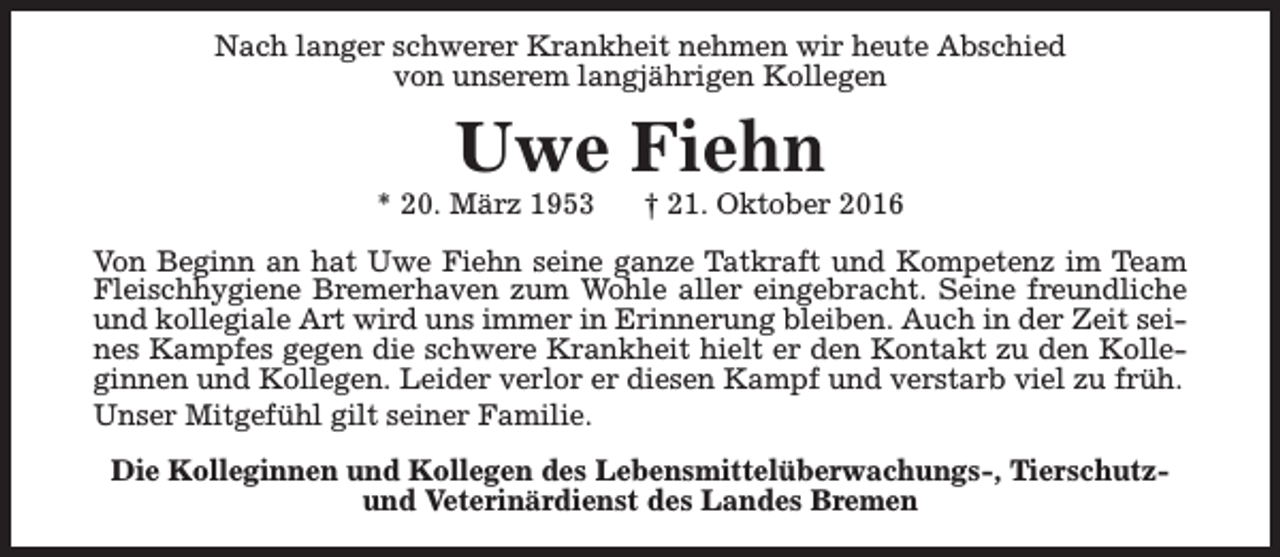 <p>Nach langer schwerer Krankheit nehmen wir heute Abschied<br />von unserem langjährigen Kollegen</p><p>Uwe Fiehn</p><p>* 20. März 1953</p><p>† 21. Oktober 2016</p><p>Von Beginn an hat Uwe Fiehn seine ganze Tatkraft und Kompetenz im Team<br />Fleischhygiene Bremerhaven zum Wohle aller eingebracht. Seine freundliche<br />und kollegiale Art wird uns immer in Erinnerung bleiben. Auch in der Zeit seines Kampfes gegen die schwere Krankheit hielt er den Kontakt zu den Kolleginnen und Kollegen. Leider verlor er diesen Kampf und verstarb viel zu früh.<br />Unser Mitgefühl gilt seiner Familie.<br />Die Kolleginnen und Kollegen des Lebensmittelüberwachungs-, Tierschutzund Veterinärdienst des Landes Bremen</p>