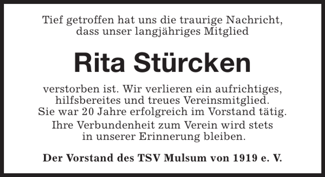 <p>Tief getroffen hat uns die traurige Nachricht,<br />dass unser langjähriges Mitglied</p><p>Rita Stürcken<br />verstorben ist. Wir verlieren ein aufrichtiges,<br />hilfsbereites und treues Vereinsmitglied.<br />Sie war 20 Jahre erfolgreich im Vorstand tätig.<br />Ihre Verbundenheit zum Verein wird stets<br />in unserer Erinnerung bleiben.<br />Der Vorstand des TSV Mulsum von 1919 e. V.</p>