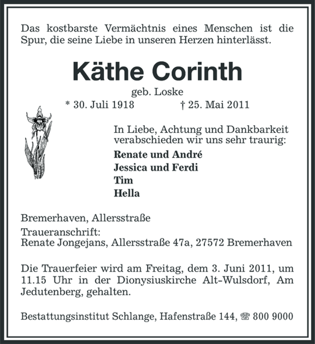 <p>Das kostbarste Vermächtnis eines Menschen ist die Spur, die seine Liebe in unseren Herzen hinterlässt.</p><p>Käthe Corinth<br />geb. Loske * 30. Juli 1918 † 25. Mai 2011 In Liebe, Achtung und Dankbarkeit verabschieden wir uns sehr traurig: Renate und André Jessica und Ferdi Tim Hella Bremerhaven, Allersstraße Traueranschrift: Renate Jongejans, Allersstraße 47a, 27572 Bremerhaven Die Trauerfeier wird am Freitag, dem 3. Juni 2011, um 11.15 Uhr in der Dionysiuskirche Alt-Wulsdorf, Am Jedutenberg, gehalten. Bestattungsinstitut Schlange, Hafenstraße 144, 800 9000</p>