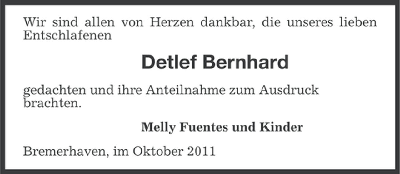<p>Wir sind allen von Herzen dankbar, die unseres lieben<br />Entschlafenen</p><p>Detlef Bernhard<br />gedachten und ihre Anteilnahme zum Ausdruck<br />brachten.<br />Melly Fuentes und Kinder<br />Bremerhaven, im Oktober 2011</p>