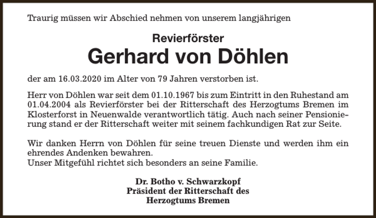 <p>Traurig müssen wir Abschied nehmen von unserem langjährigen</p><p>Revierförster</p><p>Gerhard von Döhlen<br />der am 16.03.2020 im Alter von 79 Jahren verstorben ist.<br />Herr von Döhlen war seit dem 01.10.1967 bis zum Eintritt in den Ruhestand am<br />01.04.2004 als Revierförster bei der Ritterschaft des Herzogtums Bremen im<br />Klosterforst in Neuenwalde verantwortlich tätig. Auch nach seiner Pensionierung stand er der Ritterschaft weiter mit seinem fachkundigen Rat zur Seite.<br />Wir danken Herrn von Döhlen für seine treuen Dienste und werden ihm ein<br />ehrendes Andenken bewahren.<br />Unser Mitgefühl richtet sich besonders an seine Familie.<br />Dr. Botho v. Schwarzkopf<br />Präsident der Ritterschaft des<br />Herzogtums Bremen</p>