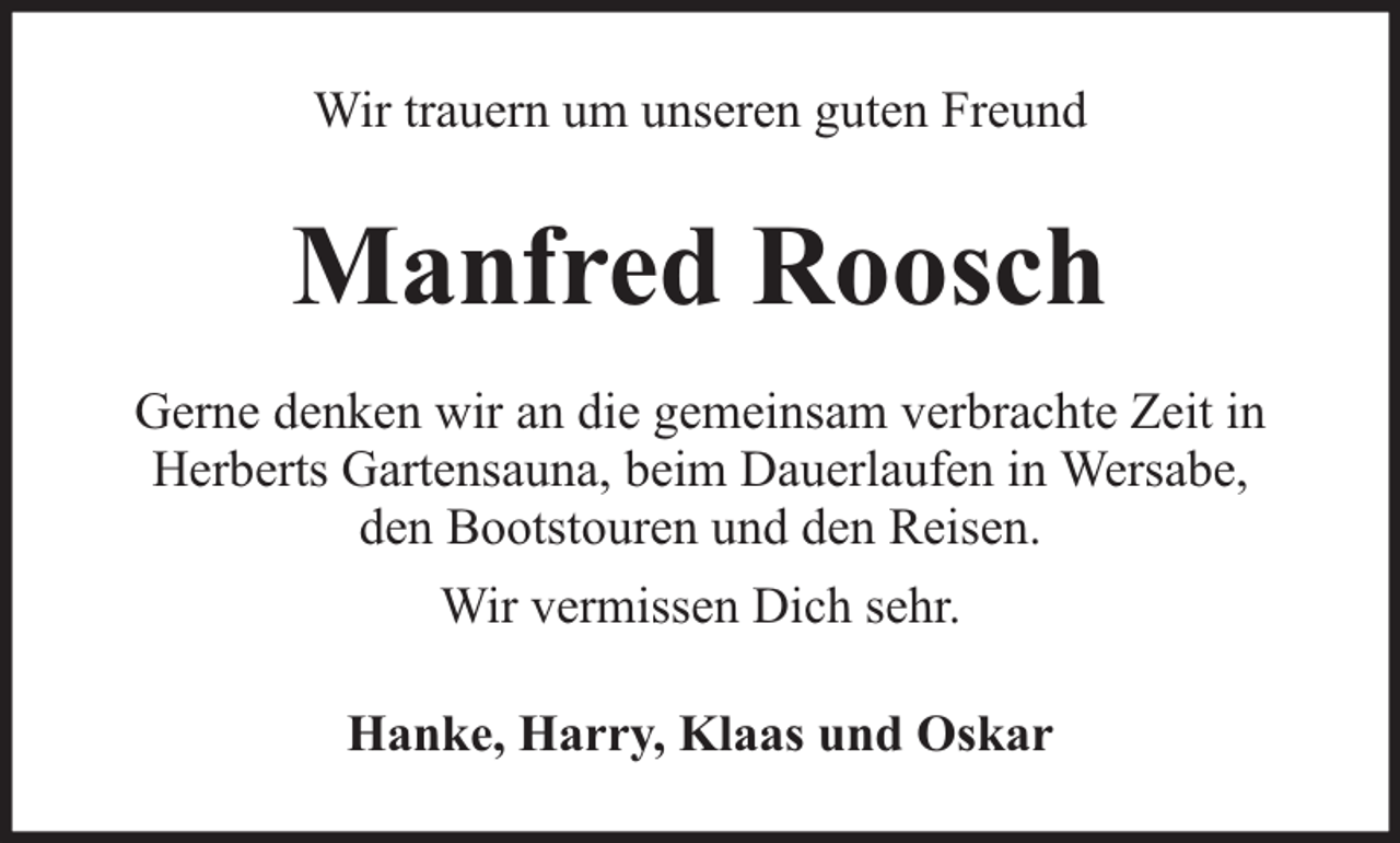<p>Wir trauern um unseren guten Freund</p><p>Manfred Roosch<br />Gerne denken wir an die gemeinsam verbrachte Zeit in<br />Herberts Gartensauna, beim Dauerlaufen in Wersabe,<br />den Bootstouren und den Reisen.<br />Wir vermissen Dich sehr.<br />Hanke, Harry, Klaas und Oskar</p>