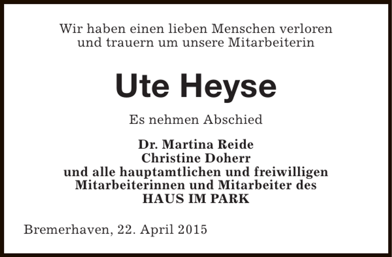 <p>Wir haben einen lieben Menschen verloren<br />und trauern um unsere Mitarbeiterin</p>
<p>Ute Heyse<br />Es nehmen Abschied<br />Dr. Martina Reide<br />Christine Doherr<br />und alle hauptamtlichen und freiwilligen<br />Mitarbeiterinnen und Mitarbeiter des<br />HAUS IM PARK<br />Bremerhaven, 22. April 2015</p>