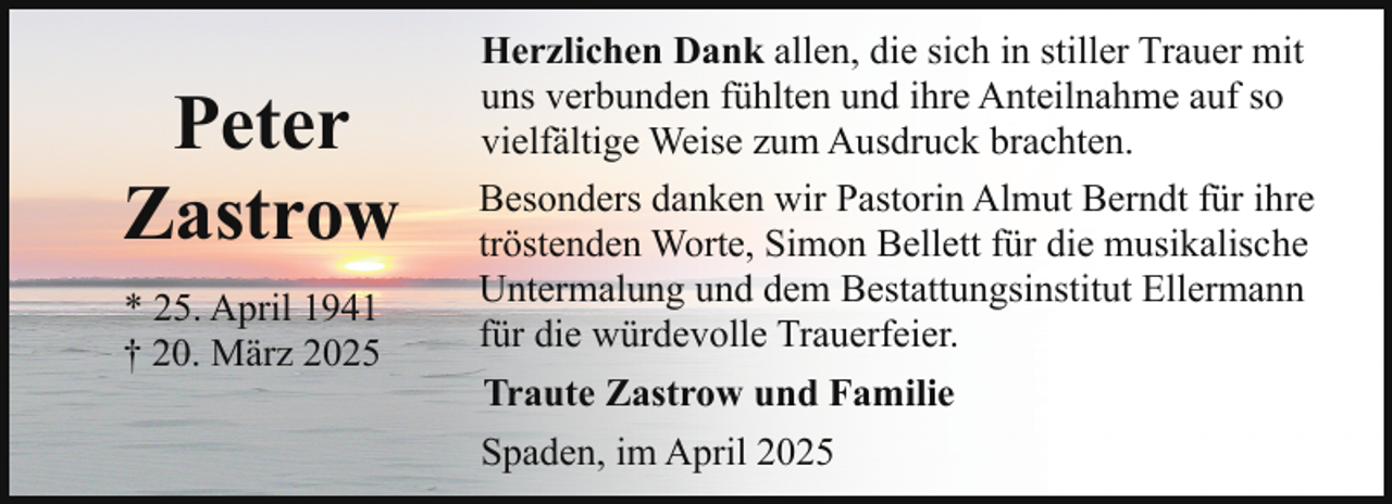 <p>Peter<br />Zastrow<br />* 25. April 1941<br />† 20. März 2025</p><p>Herzlichen Dank allen, die sich in stiller Trauer mit<br />uns verbunden fühlten und ihre Anteilnahme auf so<br />vielfältige Weise zum Ausdruck brachten.<br />Besonders danken wir Pastorin Almut Berndt für ihre<br />tröstenden Worte, Simon Bellett für die musikalische<br />Untermalung und dem Bestattungsinstitut Ellermann<br />für die würdevolle Trauerfeier.<br />Traute Zastrow und Familie<br />Spaden, im April 2025</p>