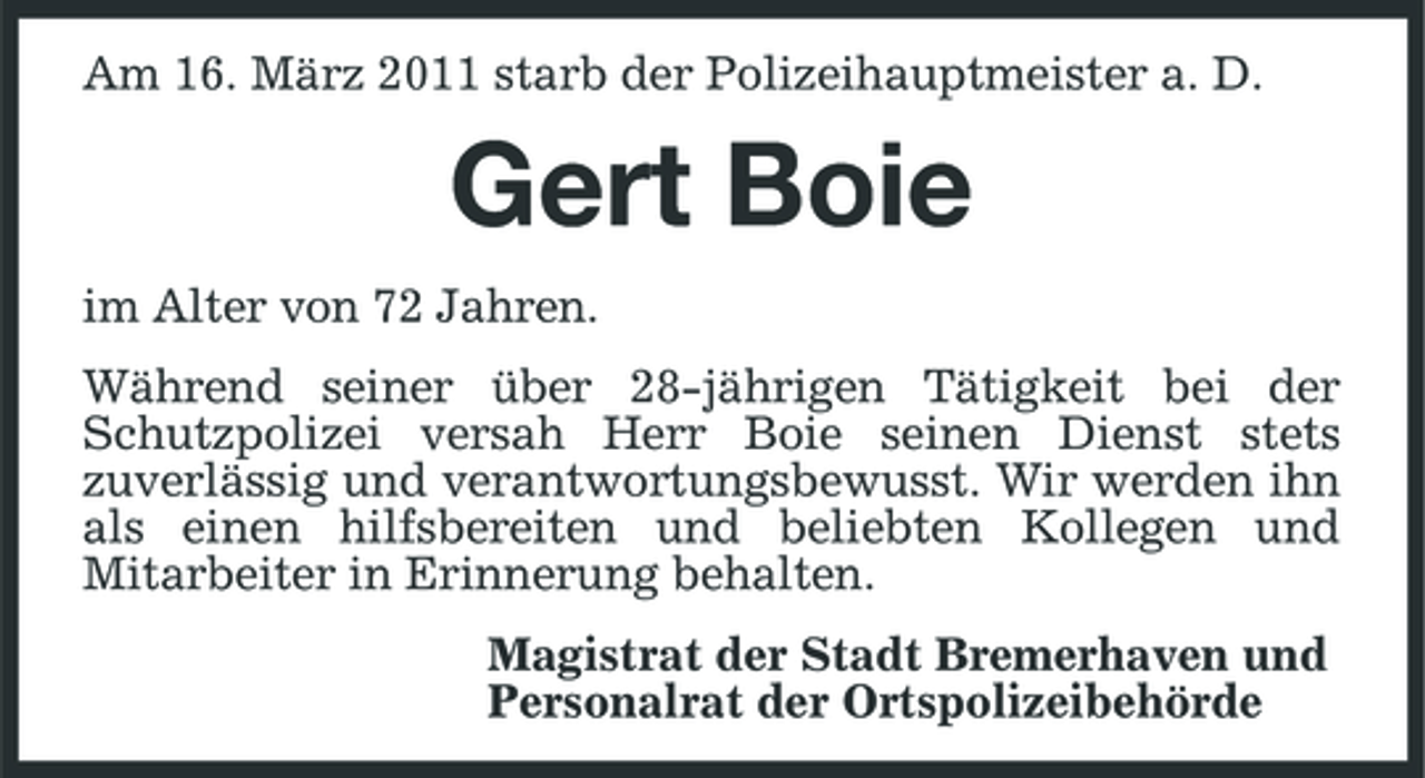 <p>Am 16. März 2011 starb der Polizeihauptmeister a. D.</p><p>Gert Boie<br />im Alter von 72 Jahren. Während seiner über 28-jährigen Tätigkeit bei der Schutzpolizei versah Herr Boie seinen Dienst stets zuverlässig und verantwortungsbewusst. Wir werden ihn als einen hilfsbereiten und beliebten Kollegen und Mitarbeiter in Erinnerung behalten. Magistrat der Stadt Bremerhaven und Personalrat der Ortspolizeibehörde</p>