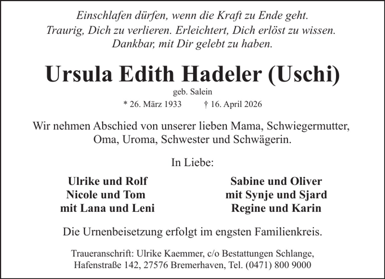 <p>Einschlafen dürfen, wenn die Kraft zu Ende geht.<br />Traurig, Dich zu verlieren. Erleichtert, Dich erlöst zu wissen.<br />Dankbar, mit Dir gelebt zu haben.</p><p>Ursula Edith Hadeler (Uschi)<br />geb. Salein<br />* 26. März 1933<br />† 16. April 2026</p><p>Wir nehmen Abschied von unserer lieben Mama, Schwiegermutter,<br />Oma, Uroma, Schwester und Schwägerin.<br />In Liebe:<br />Ulrike und Rolf<br />Nicole und Tom<br />mit Lana und Leni</p><p>Sabine und Oliver<br />mit Synje und Sjard<br />Regine und Karin</p><p>Die Urnenbeisetzung erfolgt im engsten Familienkreis.<br />Traueranschrift: Ulrike Kaemmer, c/o Bestattungen Schlange,<br />Hafenstraße 142, 27576 Bremerhaven, Tel. (0471) 800 9000</p>