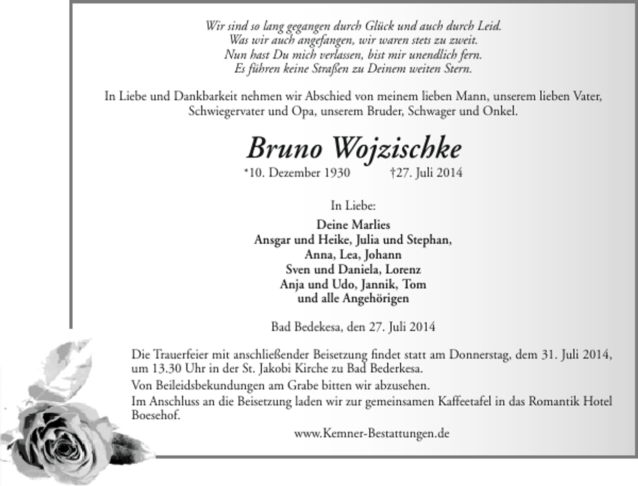 <p>Wir sind so lang gegangen durch Glück und auch durch Leid.<br />Was wir auch angefangen, wir waren stets zu zweit.<br />Nun hast Du mich verlassen, bist mir unendlich fern.<br />Es führen keine Straßen zu Deinem weiten Stern.<br />In Liebe und Dankbarkeit nehmen wir Abschied von meinem lieben Mann, unserem lieben Vater,<br />Schwiegervater und Opa, unserem Bruder, Schwager und Onkel.</p>
<p>Bruno Wojzischke</p>
<p>*10. Dezember 1930</p>
<p>†27. Juli 2014</p>
<p>In Liebe:<br />Deine Marlies<br />Ansgar und Heike, Julia und Stephan,<br />Anna, Lea, Johann<br />Sven und Daniela, Lorenz<br />Anja und Udo, Jannik, Tom<br />und alle Angehörigen<br />Bad Bedekesa, den 27. Juli 2014<br />Die Trauerfeier mit anschließender Beisetzung findet statt am Donnerstag, dem 31. Juli 2014,<br />um 13.30 Uhr in der St. Jakobi Kirche zu Bad Bederkesa.<br />Von Beileidsbekundungen am Grabe bitten wir abzusehen.<br />Im Anschluss an die Beisetzung laden wir zur gemeinsamen Kaffeetafel in das Romantik Hotel<br />Boesehof.<br />www.Kemner-Bestattungen.de</p>