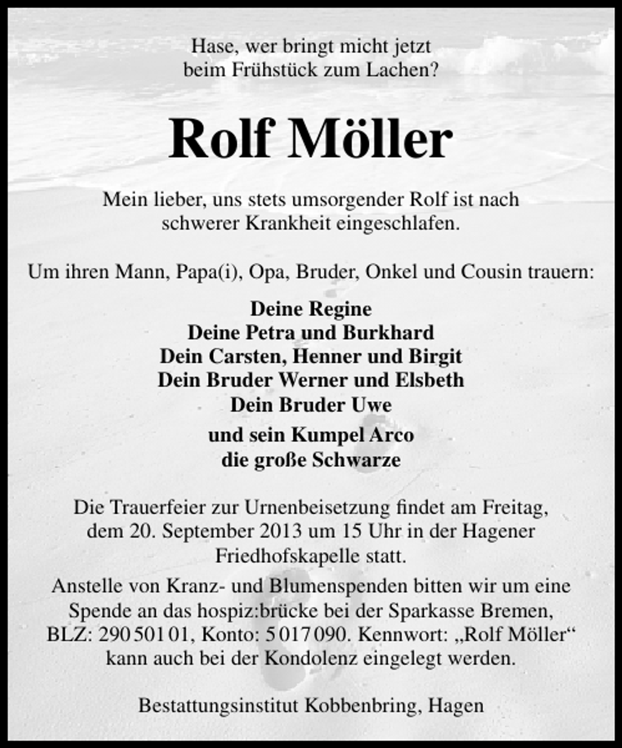 <p>Hase, wer bringt micht jetzt<br />beim Frühstück zum Lachen?</p><p>Rolf Möller<br />Mein lieber, uns stets umsorgender Rolf ist nach<br />schwerer Krankheit eingeschlafen.<br />Um ihren Mann, Papa(i), Opa, Bruder, Onkel und Cousin trauern:<br />Deine Regine<br />Deine Petra und Burkhard<br />Dein Carsten, Henner und Birgit<br />Dein Bruder Werner und Elsbeth<br />Dein Bruder Uwe<br />und sein Kumpel Arco<br />die große Schwarze<br />Die Trauerfeier zur Urnenbeisetzung ﬁndet am Freitag,<br />dem 20. September 2013 um 15 Uhr in der Hagener<br />Friedhofskapelle statt.<br />Anstelle von Kranz- und Blumenspenden bitten wir um eine<br />Spende an das hospiz:brücke bei der Sparkasse Bremen,<br />BLZ: 290 5, Konto: 5 017 090. Kennwort: „Rolf Möller“<br />kann auch bei der Kondolenz eingelegt werden.<br />Bestattungsinstitut Kobbenbring, Hagen</p>
